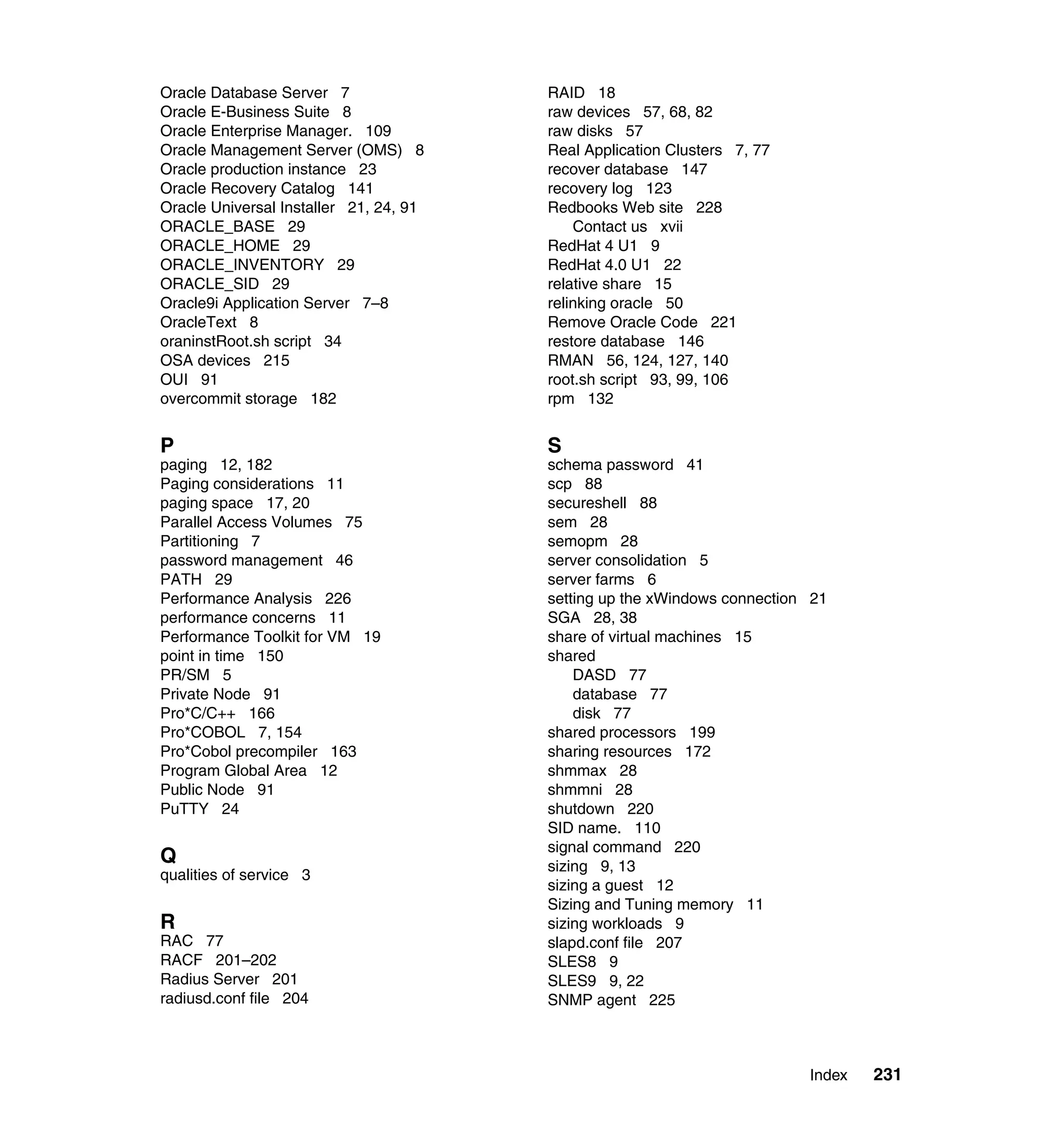 Oracle Database Server 7                RAID 18
Oracle E-Business Suite 8               raw devices 57, 68, 82
Oracle Enterprise Manager. 109          raw disks 57
Oracle Management Server (OMS) 8        Real Application Clusters 7, 77
Oracle production instance 23           recover database 147
Oracle Recovery Catalog 141             recovery log 123
Oracle Universal Installer 21, 24, 91   Redbooks Web site 228
ORACLE_BASE 29                              Contact us xvii
ORACLE_HOME 29                          RedHat 4 U1 9
ORACLE_INVENTORY 29                     RedHat 4.0 U1 22
ORACLE_SID 29                           relative share 15
Oracle9i Application Server 7–8         relinking oracle 50
OracleText 8                            Remove Oracle Code 221
oraninstRoot.sh script 34               restore database 146
OSA devices 215                         RMAN 56, 124, 127, 140
OUI 91                                  root.sh script 93, 99, 106
overcommit storage 182                  rpm 132


P                                       S
paging 12, 182                          schema password 41
Paging considerations 11                scp 88
paging space 17, 20                     secureshell 88
Parallel Access Volumes 75              sem 28
Partitioning 7                          semopm 28
password management 46                  server consolidation 5
PATH 29                                 server farms 6
Performance Analysis 226                setting up the xWindows connection 21
performance concerns 11                 SGA 28, 38
Performance Toolkit for VM 19           share of virtual machines 15
point in time 150                       shared
PR/SM 5                                     DASD 77
Private Node 91                             database 77
Pro*C/C++ 166                               disk 77
Pro*COBOL 7, 154                        shared processors 199
Pro*Cobol precompiler 163               sharing resources 172
Program Global Area 12                  shmmax 28
Public Node 91                          shmmni 28
PuTTY 24                                shutdown 220
                                        SID name. 110
                                        signal command 220
Q                                       sizing 9, 13
qualities of service 3
                                        sizing a guest 12
                                        Sizing and Tuning memory 11
R                                       sizing workloads 9
RAC 77                                  slapd.conf file 207
RACF 201–202                            SLES8 9
Radius Server 201                       SLES9 9, 22
radiusd.conf file 204                   SNMP agent 225



                                                                          Index   231
 