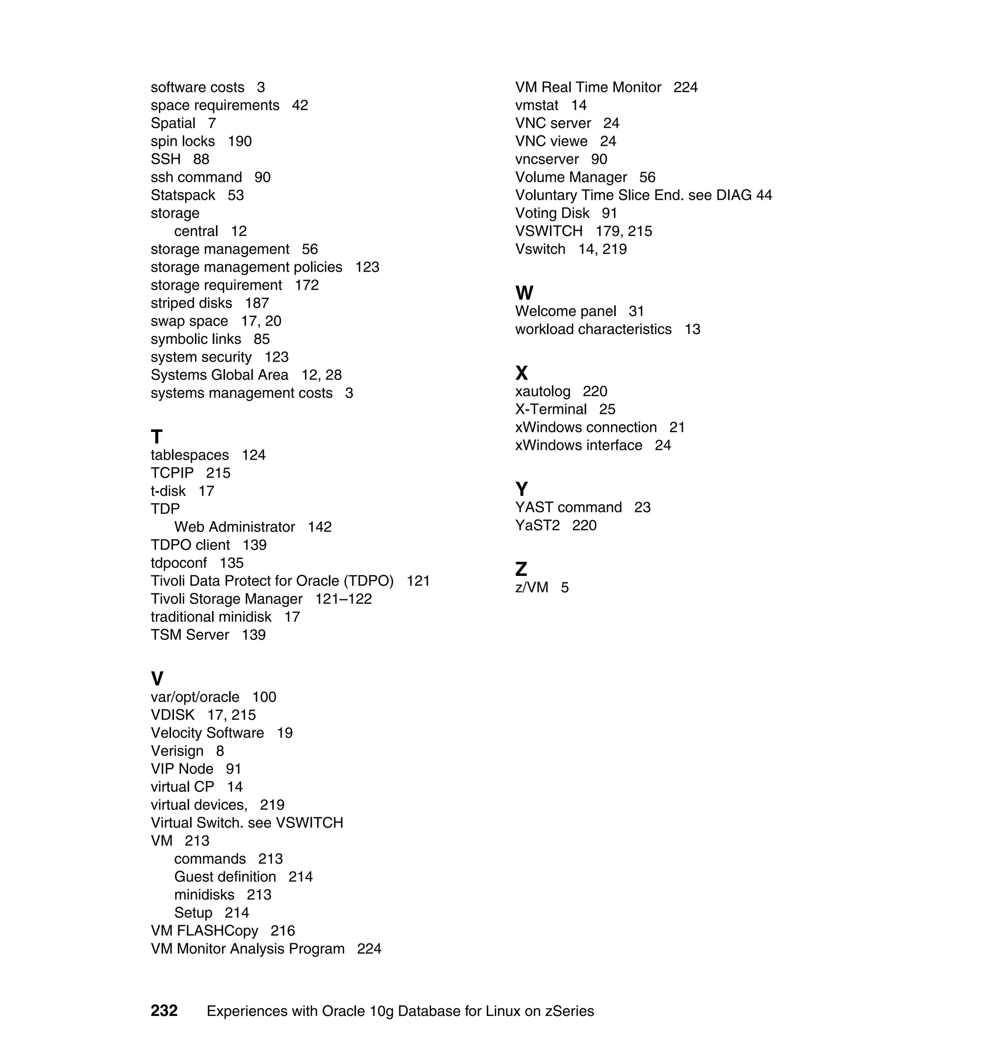 software costs 3                                     VM Real Time Monitor 224
space requirements 42                                vmstat 14
Spatial 7                                            VNC server 24
spin locks 190                                       VNC viewe 24
SSH 88                                               vncserver 90
ssh command 90                                       Volume Manager 56
Statspack 53                                         Voluntary Time Slice End. see DIAG 44
storage                                              Voting Disk 91
    central 12                                       VSWITCH 179, 215
storage management 56                                Vswitch 14, 219
storage management policies 123
storage requirement 172
striped disks 187
                                                     W
                                                     Welcome panel 31
swap space 17, 20
                                                     workload characteristics 13
symbolic links 85
system security 123
Systems Global Area 12, 28                           X
systems management costs 3                           xautolog 220
                                                     X-Terminal 25
                                                     xWindows connection 21
T                                                    xWindows interface 24
tablespaces 124
TCPIP 215
t-disk 17                                            Y
TDP                                                  YAST command 23
    Web Administrator 142                            YaST2 220
TDPO client 139
tdpoconf 135
                                                     Z
Tivoli Data Protect for Oracle (TDPO) 121            z/VM 5
Tivoli Storage Manager 121–122
traditional minidisk 17
TSM Server 139


V
var/opt/oracle 100
VDISK 17, 215
Velocity Software 19
Verisign 8
VIP Node 91
virtual CP 14
virtual devices, 219
Virtual Switch. see VSWITCH
VM 213
    commands 213
    Guest definition 214
    minidisks 213
    Setup 214
VM FLASHCopy 216
VM Monitor Analysis Program 224



232     Experiences with Oracle 10g Database for Linux on zSeries
 