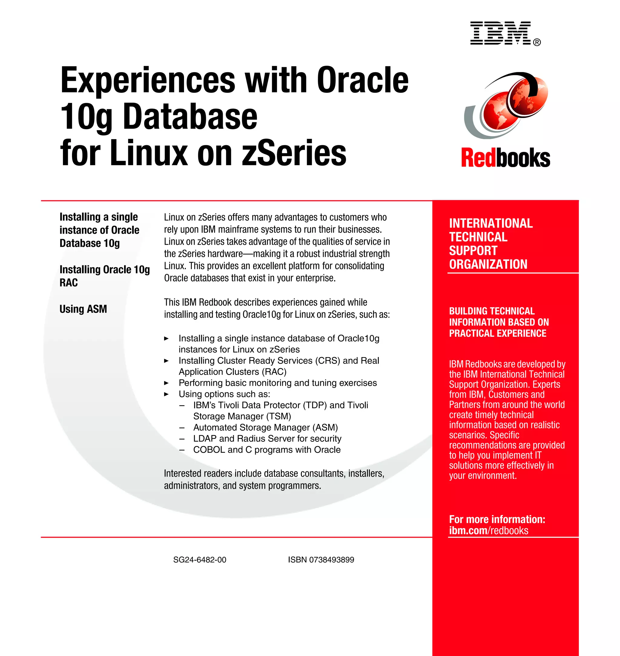 Back cover                                           ®



Experiences with Oracle
10g Database
for Linux on zSeries
Installing a single     Linux on zSeries offers many advantages to customers who
instance of Oracle      rely upon IBM mainframe systems to run their businesses.          INTERNATIONAL
Database 10g            Linux on zSeries takes advantage of the qualities of service in   TECHNICAL
                        the zSeries hardware—making it a robust industrial strength       SUPPORT
Installing Oracle 10g   Linux. This provides an excellent platform for consolidating      ORGANIZATION
                        Oracle databases that exist in your enterprise.
RAC
                        This IBM Redbook describes experiences gained while
Using ASM               installing and testing Oracle10g for Linux on zSeries, such as:   BUILDING TECHNICAL
                                                                                          INFORMATION BASED ON
                            Installing a single instance database of Oracle10g
                                                                                          PRACTICAL EXPERIENCE
                            instances for Linux on zSeries
                            Installing Cluster Ready Services (CRS) and Real              IBM Redbooks are developed by
                            Application Clusters (RAC)                                    the IBM International Technical
                            Performing basic monitoring and tuning exercises              Support Organization. Experts
                            Using options such as:                                        from IBM, Customers and
                            – IBM’s Tivoli Data Protector (TDP) and Tivoli                Partners from around the world
                                Storage Manager (TSM)                                     create timely technical
                            – Automated Storage Manager (ASM)                             information based on realistic
                            – LDAP and Radius Server for security                         scenarios. Specific
                            – COBOL and C programs with Oracle                            recommendations are provided
                                                                                          to help you implement IT
                                                                                          solutions more effectively in
                        Interested readers include database consultants, installers,      your environment.
                        administrators, and system programmers.


                                                                                          For more information:
                                                                                          ibm.com/redbooks

                          SG24-6482-00                    ISBN 0738493899
 