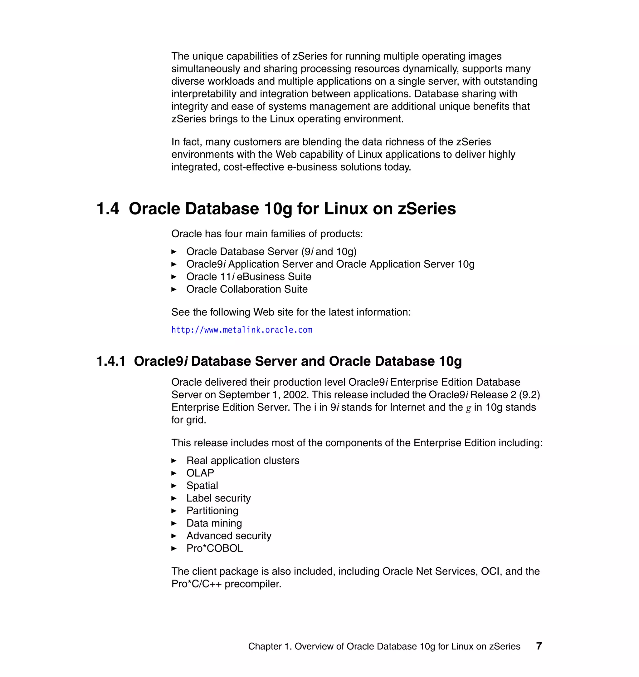 The unique capabilities of zSeries for running multiple operating images
           simultaneously and sharing processing resources dynamically, supports many
           diverse workloads and multiple applications on a single server, with outstanding
           interpretability and integration between applications. Database sharing with
           integrity and ease of systems management are additional unique benefits that
           zSeries brings to the Linux operating environment.

           In fact, many customers are blending the data richness of the zSeries
           environments with the Web capability of Linux applications to deliver highly
           integrated, cost-effective e-business solutions today.



1.4 Oracle Database 10g for Linux on zSeries
           Oracle has four main families of products:
              Oracle Database Server (9i and 10g)
              Oracle9i Application Server and Oracle Application Server 10g
              Oracle 11i eBusiness Suite
              Oracle Collaboration Suite

           See the following Web site for the latest information:
           http://www.metalink.oracle.com


1.4.1 Oracle9i Database Server and Oracle Database 10g
           Oracle delivered their production level Oracle9i Enterprise Edition Database
           Server on September 1, 2002. This release included the Oracle9i Release 2 (9.2)
           Enterprise Edition Server. The i in 9i stands for Internet and the g in 10g stands
           for grid.

           This release includes most of the components of the Enterprise Edition including:
              Real application clusters
              OLAP
              Spatial
              Label security
              Partitioning
              Data mining
              Advanced security
              Pro*COBOL

           The client package is also included, including Oracle Net Services, OCI, and the
           Pro*C/C++ precompiler.




                            Chapter 1. Overview of Oracle Database 10g for Linux on zSeries   7
 
