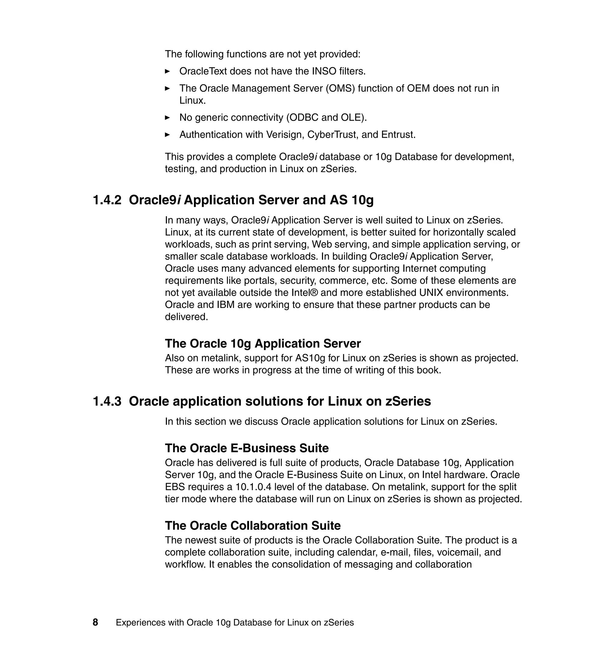The following functions are not yet provided:
                   OracleText does not have the INSO filters.
                   The Oracle Management Server (OMS) function of OEM does not run in
                   Linux.
                   No generic connectivity (ODBC and OLE).
                   Authentication with Verisign, CyberTrust, and Entrust.

               This provides a complete Oracle9i database or 10g Database for development,
               testing, and production in Linux on zSeries.


1.4.2 Oracle9i Application Server and AS 10g
               In many ways, Oracle9i Application Server is well suited to Linux on zSeries.
               Linux, at its current state of development, is better suited for horizontally scaled
               workloads, such as print serving, Web serving, and simple application serving, or
               smaller scale database workloads. In building Oracle9i Application Server,
               Oracle uses many advanced elements for supporting Internet computing
               requirements like portals, security, commerce, etc. Some of these elements are
               not yet available outside the Intel® and more established UNIX environments.
               Oracle and IBM are working to ensure that these partner products can be
               delivered.

               The Oracle 10g Application Server
               Also on metalink, support for AS10g for Linux on zSeries is shown as projected.
               These are works in progress at the time of writing of this book.


1.4.3 Oracle application solutions for Linux on zSeries
               In this section we discuss Oracle application solutions for Linux on zSeries.

               The Oracle E-Business Suite
               Oracle has delivered is full suite of products, Oracle Database 10g, Application
               Server 10g, and the Oracle E-Business Suite on Linux, on Intel hardware. Oracle
               EBS requires a 10.1.0.4 level of the database. On metalink, support for the split
               tier mode where the database will run on Linux on zSeries is shown as projected.

               The Oracle Collaboration Suite
               The newest suite of products is the Oracle Collaboration Suite. The product is a
               complete collaboration suite, including calendar, e-mail, files, voicemail, and
               workflow. It enables the consolidation of messaging and collaboration




8   Experiences with Oracle 10g Database for Linux on zSeries
 