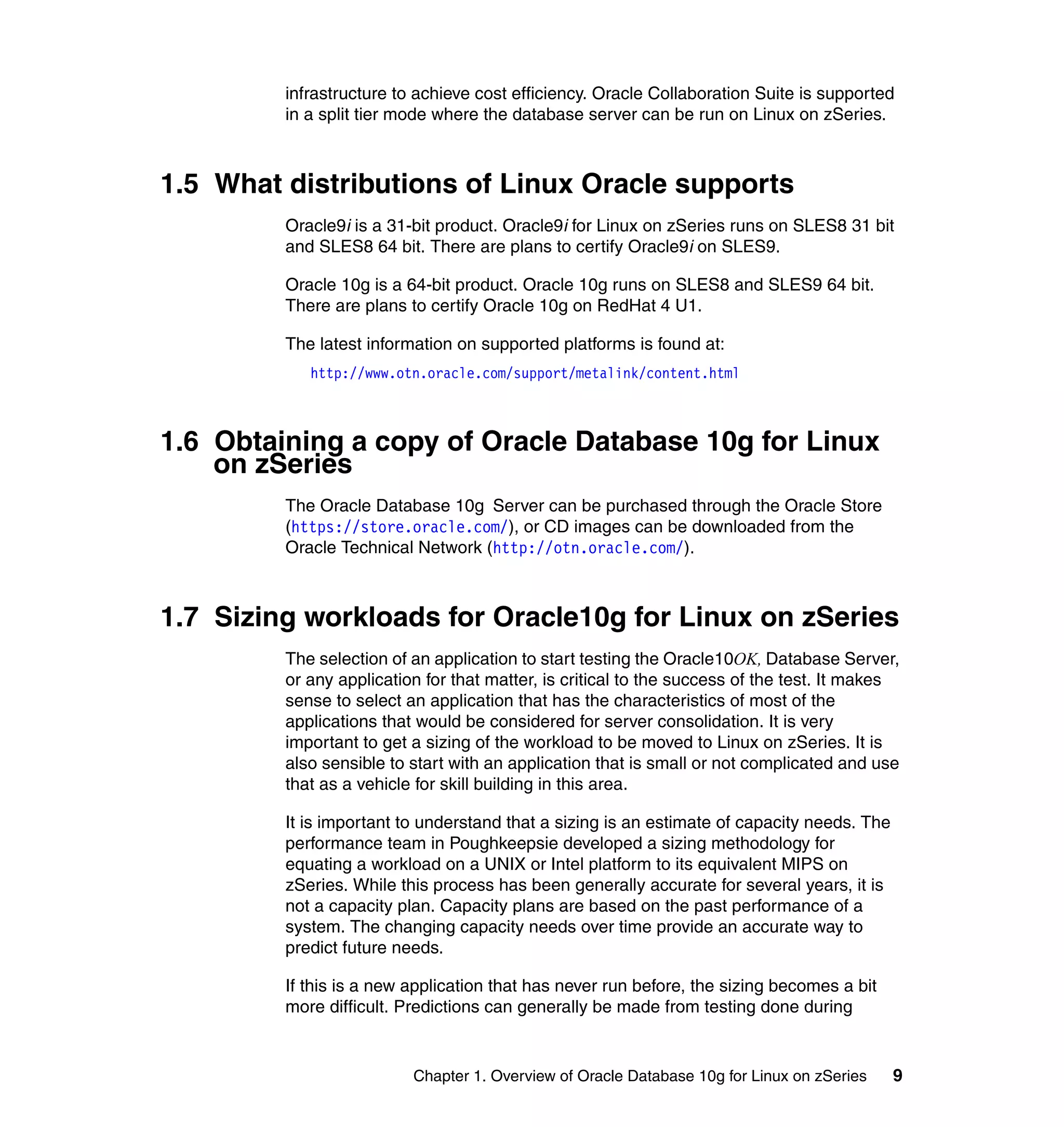infrastructure to achieve cost efficiency. Oracle Collaboration Suite is supported
         in a split tier mode where the database server can be run on Linux on zSeries.



1.5 What distributions of Linux Oracle supports
         Oracle9i is a 31-bit product. Oracle9i for Linux on zSeries runs on SLES8 31 bit
         and SLES8 64 bit. There are plans to certify Oracle9i on SLES9.

         Oracle 10g is a 64-bit product. Oracle 10g runs on SLES8 and SLES9 64 bit.
         There are plans to certify Oracle 10g on RedHat 4 U1.

         The latest information on supported platforms is found at:
            http://www.otn.oracle.com/support/metalink/content.html



1.6 Obtaining a copy of Oracle Database 10g for Linux
    on zSeries
         The Oracle Database 10g Server can be purchased through the Oracle Store
         (https://store.oracle.com/), or CD images can be downloaded from the
         Oracle Technical Network (http://otn.oracle.com/).



1.7 Sizing workloads for Oracle10g for Linux on zSeries
         The selection of an application to start testing the Oracle10OK, Database Server,
         or any application for that matter, is critical to the success of the test. It makes
         sense to select an application that has the characteristics of most of the
         applications that would be considered for server consolidation. It is very
         important to get a sizing of the workload to be moved to Linux on zSeries. It is
         also sensible to start with an application that is small or not complicated and use
         that as a vehicle for skill building in this area.

         It is important to understand that a sizing is an estimate of capacity needs. The
         performance team in Poughkeepsie developed a sizing methodology for
         equating a workload on a UNIX or Intel platform to its equivalent MIPS on
         zSeries. While this process has been generally accurate for several years, it is
         not a capacity plan. Capacity plans are based on the past performance of a
         system. The changing capacity needs over time provide an accurate way to
         predict future needs.

         If this is a new application that has never run before, the sizing becomes a bit
         more difficult. Predictions can generally be made from testing done during


                          Chapter 1. Overview of Oracle Database 10g for Linux on zSeries    9
 