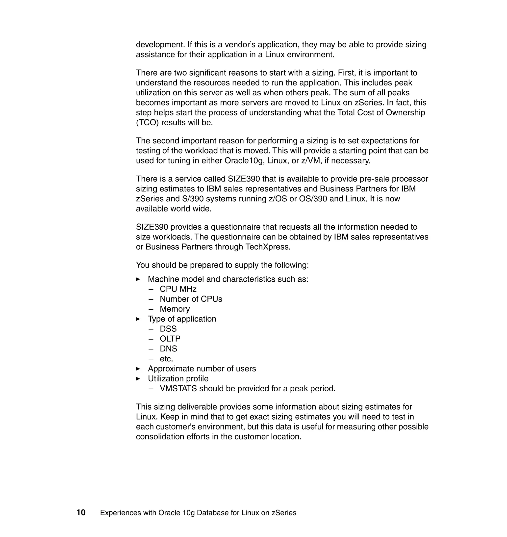 development. If this is a vendor’s application, they may be able to provide sizing
               assistance for their application in a Linux environment.

               There are two significant reasons to start with a sizing. First, it is important to
               understand the resources needed to run the application. This includes peak
               utilization on this server as well as when others peak. The sum of all peaks
               becomes important as more servers are moved to Linux on zSeries. In fact, this
               step helps start the process of understanding what the Total Cost of Ownership
               (TCO) results will be.

               The second important reason for performing a sizing is to set expectations for
               testing of the workload that is moved. This will provide a starting point that can be
               used for tuning in either Oracle10g, Linux, or z/VM, if necessary.

               There is a service called SIZE390 that is available to provide pre-sale processor
               sizing estimates to IBM sales representatives and Business Partners for IBM
               zSeries and S/390 systems running z/OS or OS/390 and Linux. It is now
               available world wide.

               SIZE390 provides a questionnaire that requests all the information needed to
               size workloads. The questionnaire can be obtained by IBM sales representatives
               or Business Partners through TechXpress.

               You should be prepared to supply the following:
                  Machine model and characteristics such as:
                  – CPU MHz
                  – Number of CPUs
                  – Memory
                  Type of application
                  – DSS
                  – OLTP
                  – DNS
                  – etc.
                  Approximate number of users
                  Utilization profile
                  – VMSTATS should be provided for a peak period.

               This sizing deliverable provides some information about sizing estimates for
               Linux. Keep in mind that to get exact sizing estimates you will need to test in
               each customer's environment, but this data is useful for measuring other possible
               consolidation efforts in the customer location.




10   Experiences with Oracle 10g Database for Linux on zSeries
 