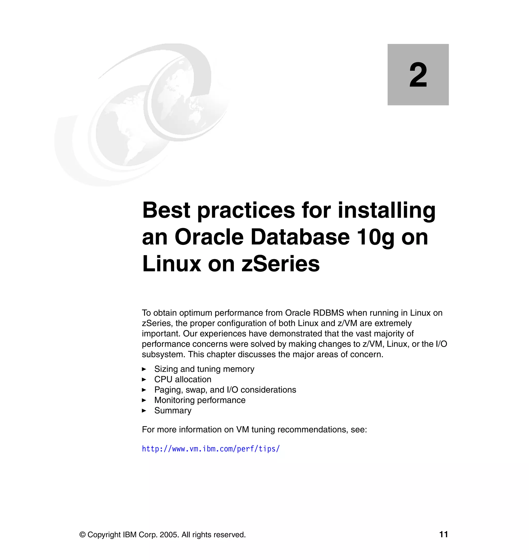 2


    Chapter 2.   Best practices for installing
                 an Oracle Database 10g on
                 Linux on zSeries
                 To obtain optimum performance from Oracle RDBMS when running in Linux on
                 zSeries, the proper configuration of both Linux and z/VM are extremely
                 important. Our experiences have demonstrated that the vast majority of
                 performance concerns were solved by making changes to z/VM, Linux, or the I/O
                 subsystem. This chapter discusses the major areas of concern.
                     Sizing and tuning memory
                     CPU allocation
                     Paging, swap, and I/O considerations
                     Monitoring performance
                     Summary

                 For more information on VM tuning recommendations, see:

                 http://www.vm.ibm.com/perf/tips/




© Copyright IBM Corp. 2005. All rights reserved.                                           11
 