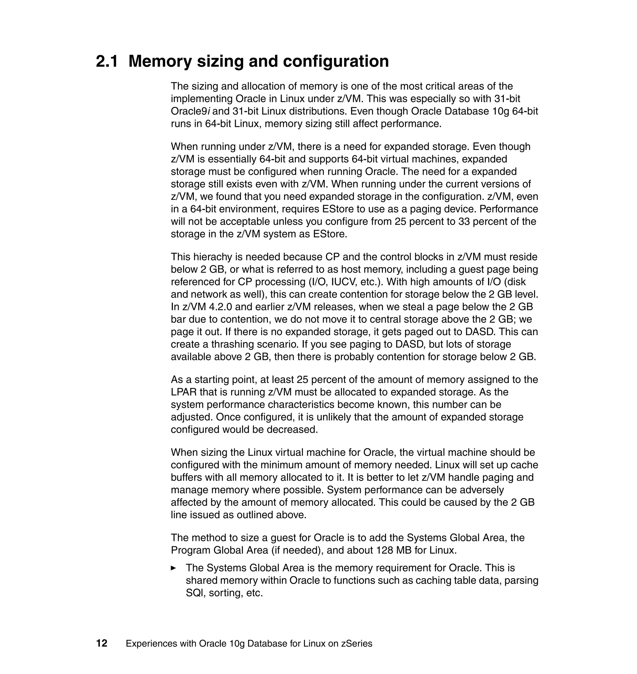 2.1 Memory sizing and configuration
               The sizing and allocation of memory is one of the most critical areas of the
               implementing Oracle in Linux under z/VM. This was especially so with 31-bit
               Oracle9i and 31-bit Linux distributions. Even though Oracle Database 10g 64-bit
               runs in 64-bit Linux, memory sizing still affect performance.

               When running under z/VM, there is a need for expanded storage. Even though
               z/VM is essentially 64-bit and supports 64-bit virtual machines, expanded
               storage must be configured when running Oracle. The need for a expanded
               storage still exists even with z/VM. When running under the current versions of
               z/VM, we found that you need expanded storage in the configuration. z/VM, even
               in a 64-bit environment, requires EStore to use as a paging device. Performance
               will not be acceptable unless you configure from 25 percent to 33 percent of the
               storage in the z/VM system as EStore.

               This hierachy is needed because CP and the control blocks in z/VM must reside
               below 2 GB, or what is referred to as host memory, including a guest page being
               referenced for CP processing (I/O, IUCV, etc.). With high amounts of I/O (disk
               and network as well), this can create contention for storage below the 2 GB level.
               In z/VM 4.2.0 and earlier z/VM releases, when we steal a page below the 2 GB
               bar due to contention, we do not move it to central storage above the 2 GB; we
               page it out. If there is no expanded storage, it gets paged out to DASD. This can
               create a thrashing scenario. If you see paging to DASD, but lots of storage
               available above 2 GB, then there is probably contention for storage below 2 GB.

               As a starting point, at least 25 percent of the amount of memory assigned to the
               LPAR that is running z/VM must be allocated to expanded storage. As the
               system performance characteristics become known, this number can be
               adjusted. Once configured, it is unlikely that the amount of expanded storage
               configured would be decreased.

               When sizing the Linux virtual machine for Oracle, the virtual machine should be
               configured with the minimum amount of memory needed. Linux will set up cache
               buffers with all memory allocated to it. It is better to let z/VM handle paging and
               manage memory where possible. System performance can be adversely
               affected by the amount of memory allocated. This could be caused by the 2 GB
               line issued as outlined above.

               The method to size a guest for Oracle is to add the Systems Global Area, the
               Program Global Area (if needed), and about 128 MB for Linux.
                  The Systems Global Area is the memory requirement for Oracle. This is
                  shared memory within Oracle to functions such as caching table data, parsing
                  SQl, sorting, etc.



12   Experiences with Oracle 10g Database for Linux on zSeries
 