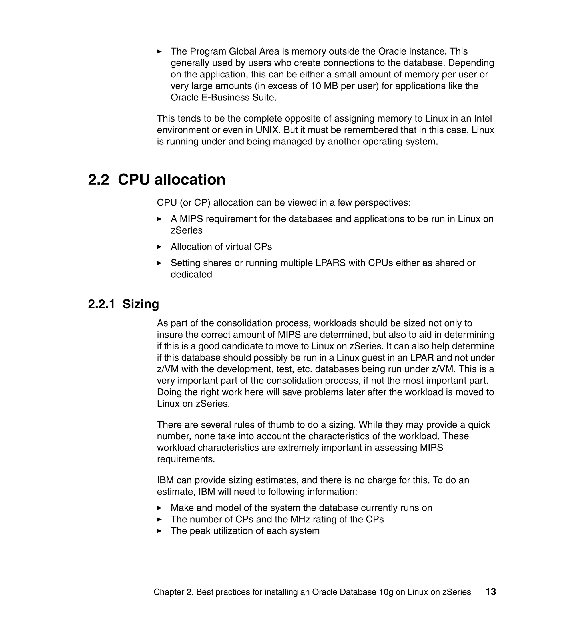 The Program Global Area is memory outside the Oracle instance. This
               generally used by users who create connections to the database. Depending
               on the application, this can be either a small amount of memory per user or
               very large amounts (in excess of 10 MB per user) for applications like the
               Oracle E-Business Suite.

           This tends to be the complete opposite of assigning memory to Linux in an Intel
           environment or even in UNIX. But it must be remembered that in this case, Linux
           is running under and being managed by another operating system.



2.2 CPU allocation
           CPU (or CP) allocation can be viewed in a few perspectives:
               A MIPS requirement for the databases and applications to be run in Linux on
               zSeries
               Allocation of virtual CPs
               Setting shares or running multiple LPARS with CPUs either as shared or
               dedicated


2.2.1 Sizing
           As part of the consolidation process, workloads should be sized not only to
           insure the correct amount of MIPS are determined, but also to aid in determining
           if this is a good candidate to move to Linux on zSeries. It can also help determine
           if this database should possibly be run in a Linux guest in an LPAR and not under
           z/VM with the development, test, etc. databases being run under z/VM. This is a
           very important part of the consolidation process, if not the most important part.
           Doing the right work here will save problems later after the workload is moved to
           Linux on zSeries.

           There are several rules of thumb to do a sizing. While they may provide a quick
           number, none take into account the characteristics of the workload. These
           workload characteristics are extremely important in assessing MIPS
           requirements.

           IBM can provide sizing estimates, and there is no charge for this. To do an
           estimate, IBM will need to following information:
               Make and model of the system the database currently runs on
               The number of CPs and the MHz rating of the CPs
               The peak utilization of each system




           Chapter 2. Best practices for installing an Oracle Database 10g on Linux on zSeries   13
 