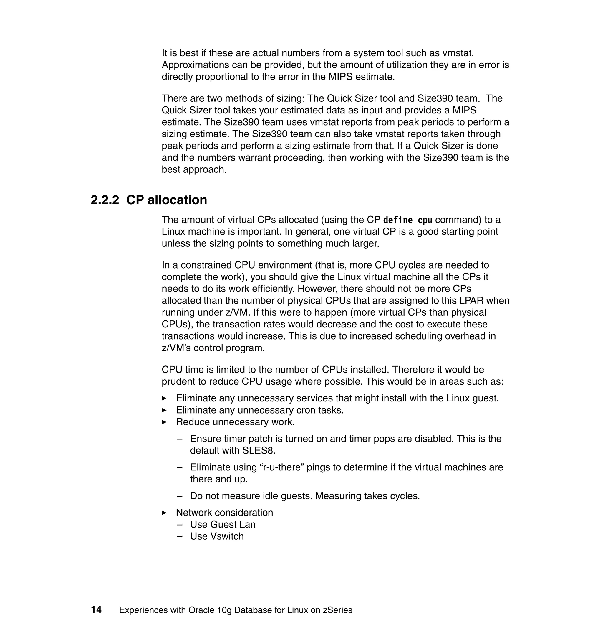 It is best if these are actual numbers from a system tool such as vmstat.
               Approximations can be provided, but the amount of utilization they are in error is
               directly proportional to the error in the MIPS estimate.

               There are two methods of sizing: The Quick Sizer tool and Size390 team. The
               Quick Sizer tool takes your estimated data as input and provides a MIPS
               estimate. The Size390 team uses vmstat reports from peak periods to perform a
               sizing estimate. The Size390 team can also take vmstat reports taken through
               peak periods and perform a sizing estimate from that. If a Quick Sizer is done
               and the numbers warrant proceeding, then working with the Size390 team is the
               best approach.


2.2.2 CP allocation
               The amount of virtual CPs allocated (using the CP define cpu command) to a
               Linux machine is important. In general, one virtual CP is a good starting point
               unless the sizing points to something much larger.

               In a constrained CPU environment (that is, more CPU cycles are needed to
               complete the work), you should give the Linux virtual machine all the CPs it
               needs to do its work efficiently. However, there should not be more CPs
               allocated than the number of physical CPUs that are assigned to this LPAR when
               running under z/VM. If this were to happen (more virtual CPs than physical
               CPUs), the transaction rates would decrease and the cost to execute these
               transactions would increase. This is due to increased scheduling overhead in
               z/VM’s control program.

               CPU time is limited to the number of CPUs installed. Therefore it would be
               prudent to reduce CPU usage where possible. This would be in areas such as:
                  Eliminate any unnecessary services that might install with the Linux guest.
                  Eliminate any unnecessary cron tasks.
                  Reduce unnecessary work.
                   – Ensure timer patch is turned on and timer pops are disabled. This is the
                     default with SLES8.
                   – Eliminate using “r-u-there” pings to determine if the virtual machines are
                     there and up.
                   – Do not measure idle guests. Measuring takes cycles.
                  Network consideration
                  – Use Guest Lan
                  – Use Vswitch




14   Experiences with Oracle 10g Database for Linux on zSeries
 