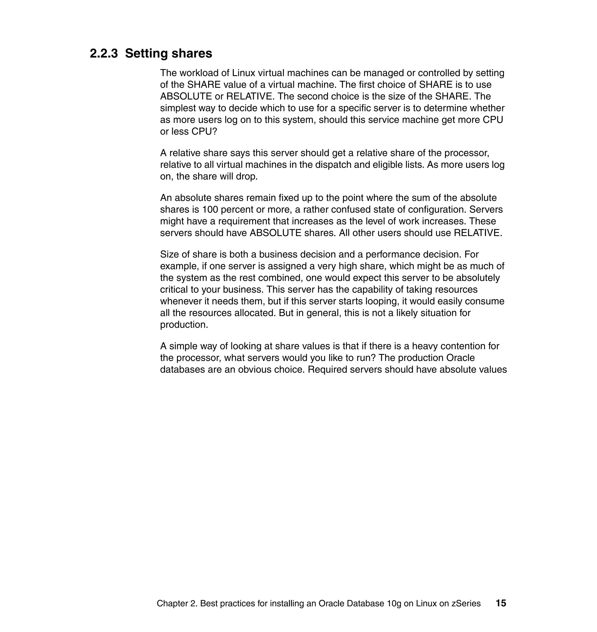 2.2.3 Setting shares
           The workload of Linux virtual machines can be managed or controlled by setting
           of the SHARE value of a virtual machine. The first choice of SHARE is to use
           ABSOLUTE or RELATIVE. The second choice is the size of the SHARE. The
           simplest way to decide which to use for a specific server is to determine whether
           as more users log on to this system, should this service machine get more CPU
           or less CPU?

           A relative share says this server should get a relative share of the processor,
           relative to all virtual machines in the dispatch and eligible lists. As more users log
           on, the share will drop.

           An absolute shares remain fixed up to the point where the sum of the absolute
           shares is 100 percent or more, a rather confused state of configuration. Servers
           might have a requirement that increases as the level of work increases. These
           servers should have ABSOLUTE shares. All other users should use RELATIVE.

           Size of share is both a business decision and a performance decision. For
           example, if one server is assigned a very high share, which might be as much of
           the system as the rest combined, one would expect this server to be absolutely
           critical to your business. This server has the capability of taking resources
           whenever it needs them, but if this server starts looping, it would easily consume
           all the resources allocated. But in general, this is not a likely situation for
           production.

           A simple way of looking at share values is that if there is a heavy contention for
           the processor, what servers would you like to run? The production Oracle
           databases are an obvious choice. Required servers should have absolute values




          Chapter 2. Best practices for installing an Oracle Database 10g on Linux on zSeries   15
 