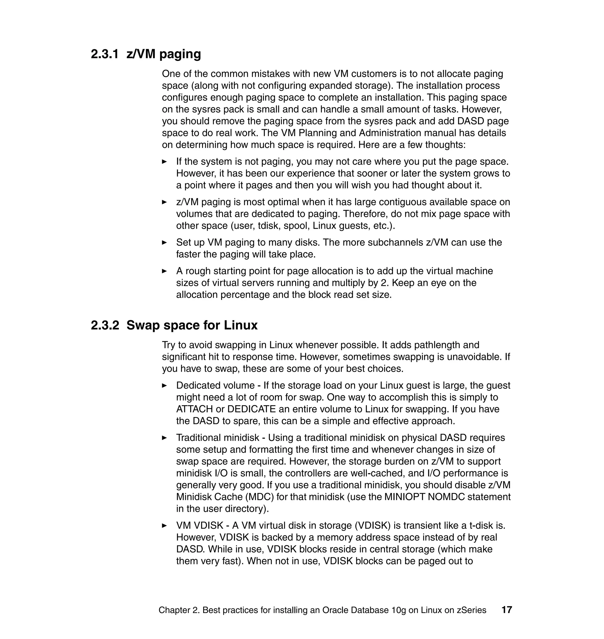 2.3.1 z/VM paging
           One of the common mistakes with new VM customers is to not allocate paging
           space (along with not configuring expanded storage). The installation process
           configures enough paging space to complete an installation. This paging space
           on the sysres pack is small and can handle a small amount of tasks. However,
           you should remove the paging space from the sysres pack and add DASD page
           space to do real work. The VM Planning and Administration manual has details
           on determining how much space is required. Here are a few thoughts:
              If the system is not paging, you may not care where you put the page space.
              However, it has been our experience that sooner or later the system grows to
              a point where it pages and then you will wish you had thought about it.
              z/VM paging is most optimal when it has large contiguous available space on
              volumes that are dedicated to paging. Therefore, do not mix page space with
              other space (user, tdisk, spool, Linux guests, etc.).
              Set up VM paging to many disks. The more subchannels z/VM can use the
              faster the paging will take place.
              A rough starting point for page allocation is to add up the virtual machine
              sizes of virtual servers running and multiply by 2. Keep an eye on the
              allocation percentage and the block read set size.


2.3.2 Swap space for Linux
           Try to avoid swapping in Linux whenever possible. It adds pathlength and
           significant hit to response time. However, sometimes swapping is unavoidable. If
           you have to swap, these are some of your best choices.
              Dedicated volume - If the storage load on your Linux guest is large, the guest
              might need a lot of room for swap. One way to accomplish this is simply to
              ATTACH or DEDICATE an entire volume to Linux for swapping. If you have
              the DASD to spare, this can be a simple and effective approach.
              Traditional minidisk - Using a traditional minidisk on physical DASD requires
              some setup and formatting the first time and whenever changes in size of
              swap space are required. However, the storage burden on z/VM to support
              minidisk I/O is small, the controllers are well-cached, and I/O performance is
              generally very good. If you use a traditional minidisk, you should disable z/VM
              Minidisk Cache (MDC) for that minidisk (use the MINIOPT NOMDC statement
              in the user directory).
              VM VDISK - A VM virtual disk in storage (VDISK) is transient like a t-disk is.
              However, VDISK is backed by a memory address space instead of by real
              DASD. While in use, VDISK blocks reside in central storage (which make
              them very fast). When not in use, VDISK blocks can be paged out to



          Chapter 2. Best practices for installing an Oracle Database 10g on Linux on zSeries   17
 