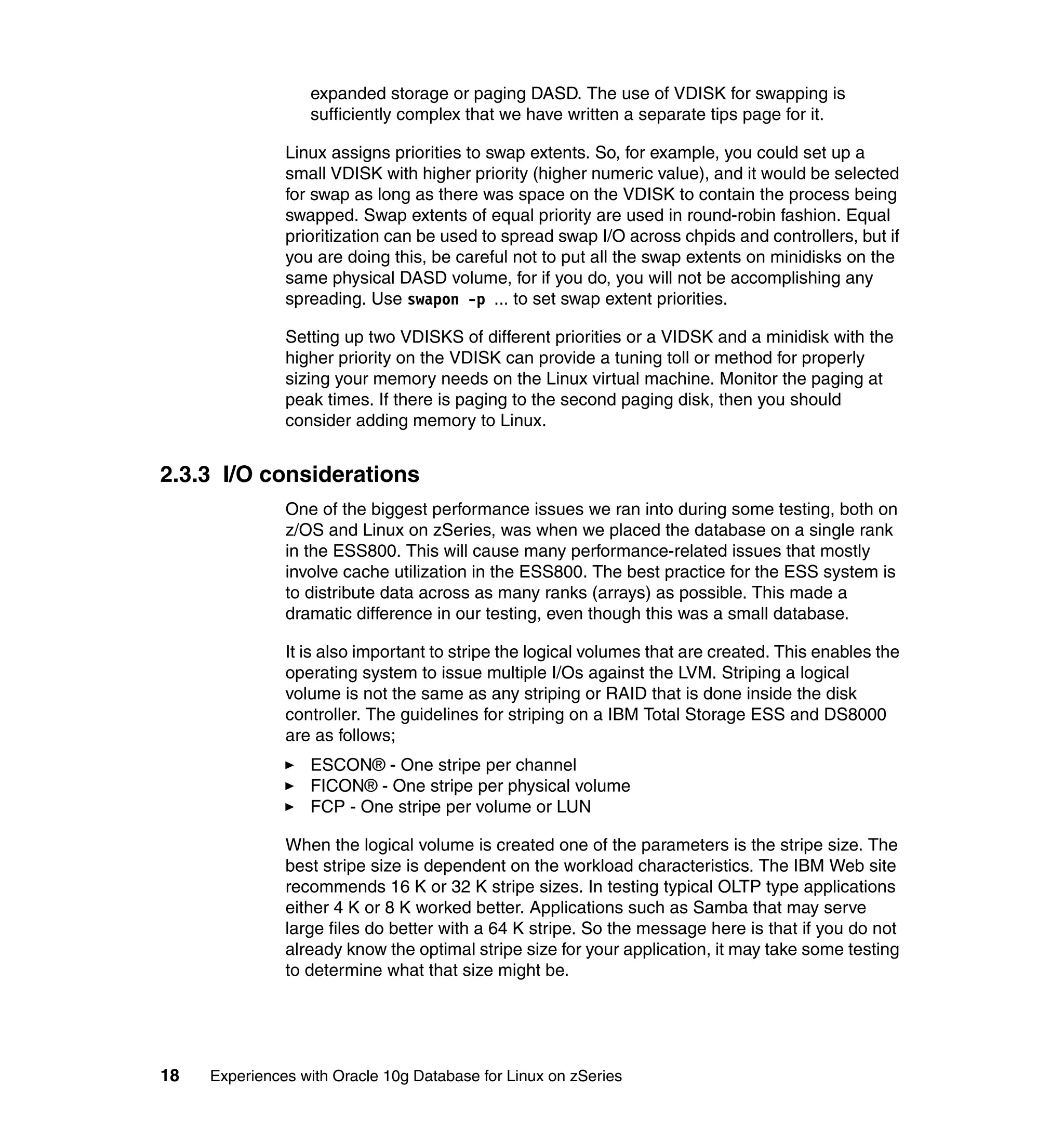 expanded storage or paging DASD. The use of VDISK for swapping is
                  sufficiently complex that we have written a separate tips page for it.

               Linux assigns priorities to swap extents. So, for example, you could set up a
               small VDISK with higher priority (higher numeric value), and it would be selected
               for swap as long as there was space on the VDISK to contain the process being
               swapped. Swap extents of equal priority are used in round-robin fashion. Equal
               prioritization can be used to spread swap I/O across chpids and controllers, but if
               you are doing this, be careful not to put all the swap extents on minidisks on the
               same physical DASD volume, for if you do, you will not be accomplishing any
               spreading. Use swapon -p ... to set swap extent priorities.

               Setting up two VDISKS of different priorities or a VIDSK and a minidisk with the
               higher priority on the VDISK can provide a tuning toll or method for properly
               sizing your memory needs on the Linux virtual machine. Monitor the paging at
               peak times. If there is paging to the second paging disk, then you should
               consider adding memory to Linux.


2.3.3 I/O considerations
               One of the biggest performance issues we ran into during some testing, both on
               z/OS and Linux on zSeries, was when we placed the database on a single rank
               in the ESS800. This will cause many performance-related issues that mostly
               involve cache utilization in the ESS800. The best practice for the ESS system is
               to distribute data across as many ranks (arrays) as possible. This made a
               dramatic difference in our testing, even though this was a small database.

               It is also important to stripe the logical volumes that are created. This enables the
               operating system to issue multiple I/Os against the LVM. Striping a logical
               volume is not the same as any striping or RAID that is done inside the disk
               controller. The guidelines for striping on a IBM Total Storage ESS and DS8000
               are as follows;
                  ESCON® - One stripe per channel
                  FICON® - One stripe per physical volume
                  FCP - One stripe per volume or LUN

               When the logical volume is created one of the parameters is the stripe size. The
               best stripe size is dependent on the workload characteristics. The IBM Web site
               recommends 16 K or 32 K stripe sizes. In testing typical OLTP type applications
               either 4 K or 8 K worked better. Applications such as Samba that may serve
               large files do better with a 64 K stripe. So the message here is that if you do not
               already know the optimal stripe size for your application, it may take some testing
               to determine what that size might be.




18   Experiences with Oracle 10g Database for Linux on zSeries
 