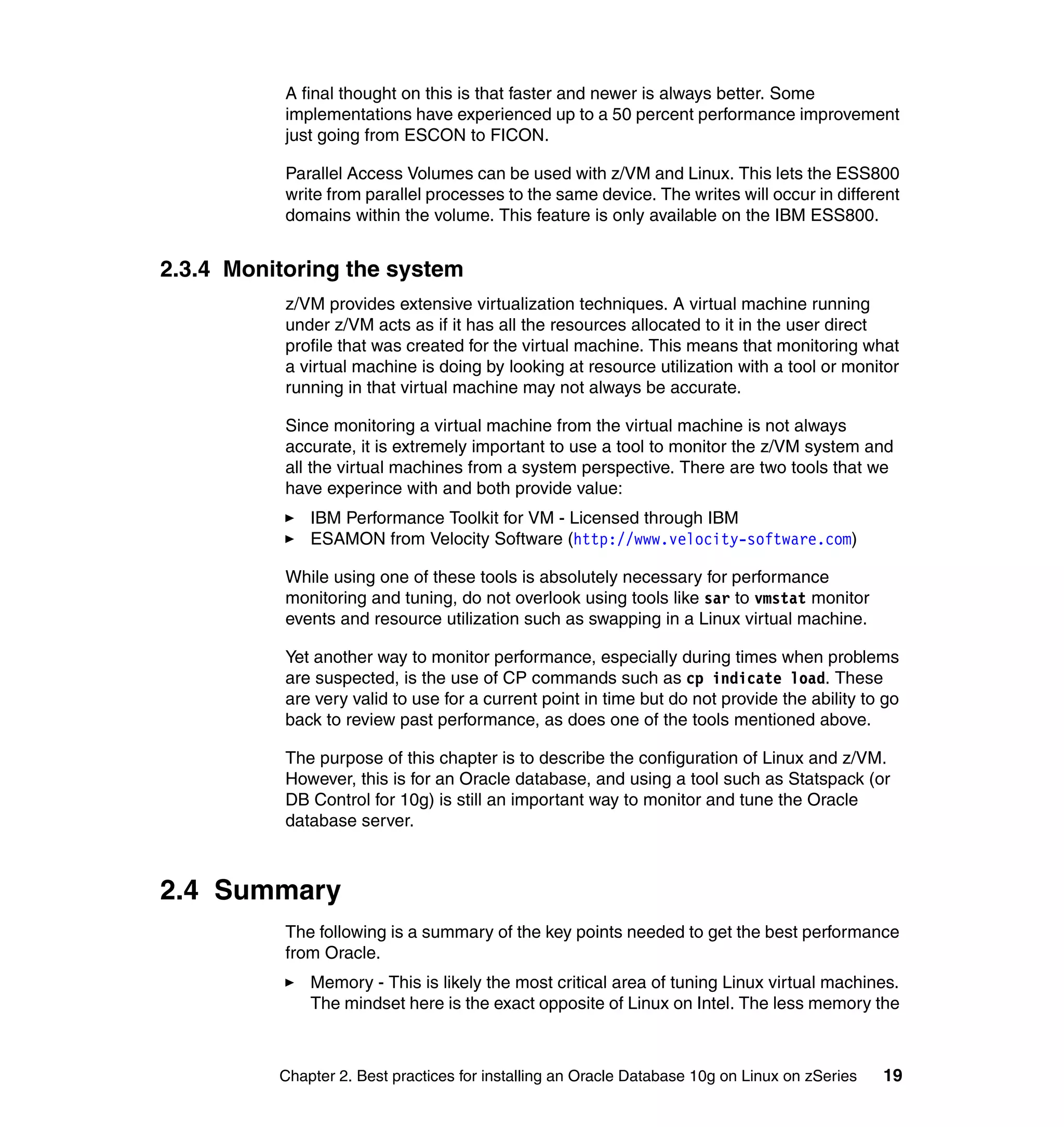 A final thought on this is that faster and newer is always better. Some
           implementations have experienced up to a 50 percent performance improvement
           just going from ESCON to FICON.

           Parallel Access Volumes can be used with z/VM and Linux. This lets the ESS800
           write from parallel processes to the same device. The writes will occur in different
           domains within the volume. This feature is only available on the IBM ESS800.


2.3.4 Monitoring the system
           z/VM provides extensive virtualization techniques. A virtual machine running
           under z/VM acts as if it has all the resources allocated to it in the user direct
           profile that was created for the virtual machine. This means that monitoring what
           a virtual machine is doing by looking at resource utilization with a tool or monitor
           running in that virtual machine may not always be accurate.

           Since monitoring a virtual machine from the virtual machine is not always
           accurate, it is extremely important to use a tool to monitor the z/VM system and
           all the virtual machines from a system perspective. There are two tools that we
           have experince with and both provide value:
              IBM Performance Toolkit for VM - Licensed through IBM
              ESAMON from Velocity Software (http://www.velocity-software.com)

           While using one of these tools is absolutely necessary for performance
           monitoring and tuning, do not overlook using tools like sar to vmstat monitor
           events and resource utilization such as swapping in a Linux virtual machine.

           Yet another way to monitor performance, especially during times when problems
           are suspected, is the use of CP commands such as cp indicate load. These
           are very valid to use for a current point in time but do not provide the ability to go
           back to review past performance, as does one of the tools mentioned above.

           The purpose of this chapter is to describe the configuration of Linux and z/VM.
           However, this is for an Oracle database, and using a tool such as Statspack (or
           DB Control for 10g) is still an important way to monitor and tune the Oracle
           database server.



2.4 Summary
           The following is a summary of the key points needed to get the best performance
           from Oracle.
              Memory - This is likely the most critical area of tuning Linux virtual machines.
              The mindset here is the exact opposite of Linux on Intel. The less memory the



          Chapter 2. Best practices for installing an Oracle Database 10g on Linux on zSeries   19
 