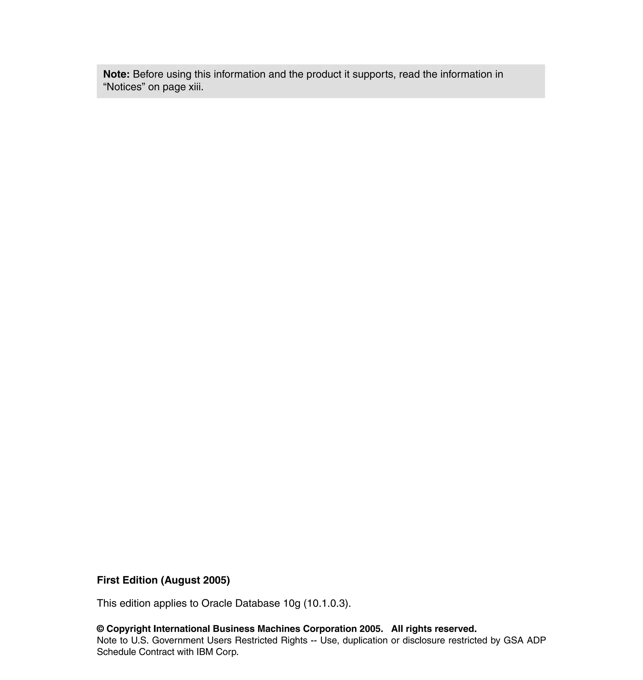 Note: Before using this information and the product it supports, read the information in
 “Notices” on page xiii.




First Edition (August 2005)

This edition applies to Oracle Database 10g (10.1.0.3).

© Copyright International Business Machines Corporation 2005. All rights reserved.
Note to U.S. Government Users Restricted Rights -- Use, duplication or disclosure restricted by GSA ADP
Schedule Contract with IBM Corp.
 
