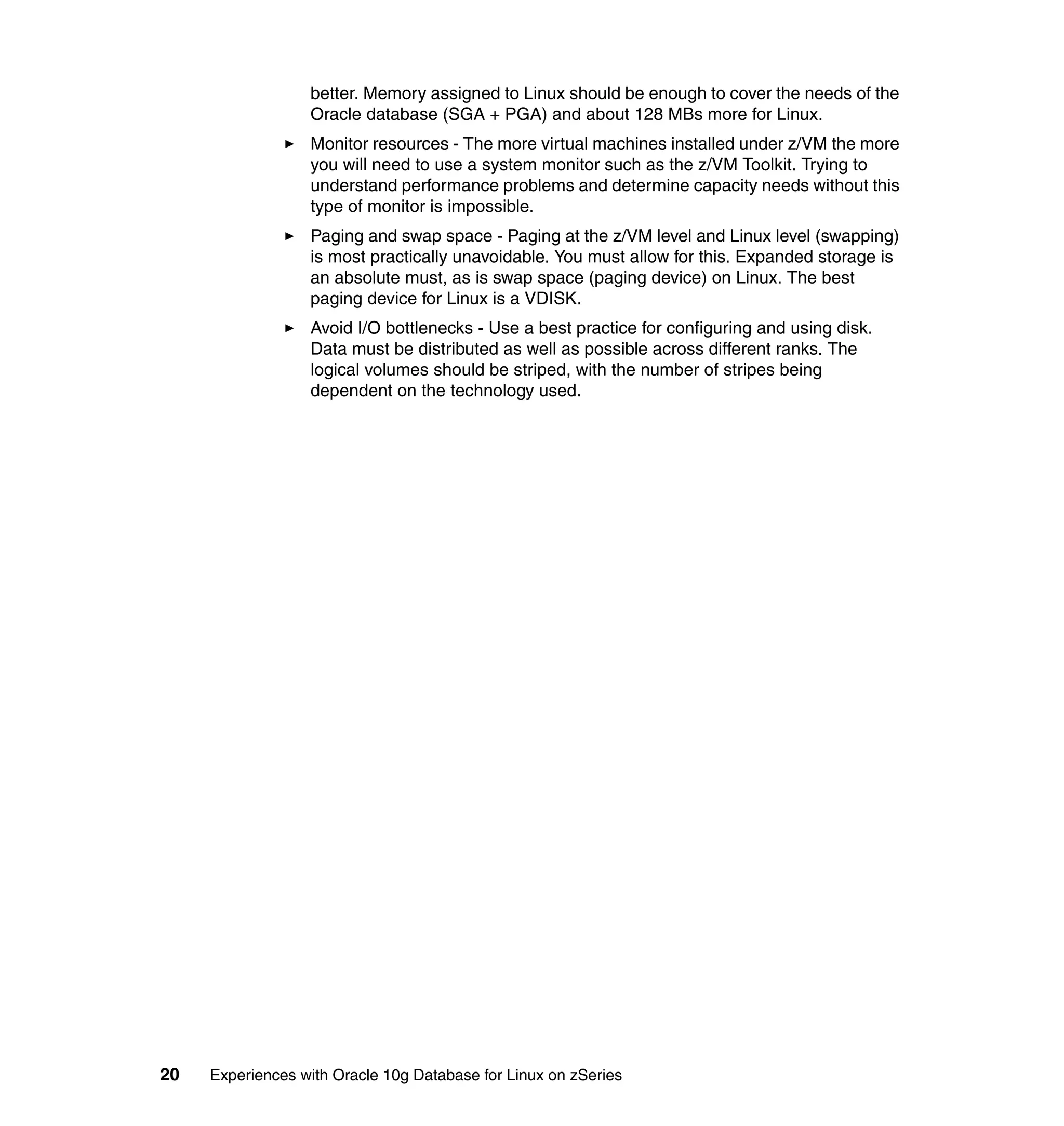 better. Memory assigned to Linux should be enough to cover the needs of the
                  Oracle database (SGA + PGA) and about 128 MBs more for Linux.
                  Monitor resources - The more virtual machines installed under z/VM the more
                  you will need to use a system monitor such as the z/VM Toolkit. Trying to
                  understand performance problems and determine capacity needs without this
                  type of monitor is impossible.
                  Paging and swap space - Paging at the z/VM level and Linux level (swapping)
                  is most practically unavoidable. You must allow for this. Expanded storage is
                  an absolute must, as is swap space (paging device) on Linux. The best
                  paging device for Linux is a VDISK.
                  Avoid I/O bottlenecks - Use a best practice for configuring and using disk.
                  Data must be distributed as well as possible across different ranks. The
                  logical volumes should be striped, with the number of stripes being
                  dependent on the technology used.




20   Experiences with Oracle 10g Database for Linux on zSeries
 