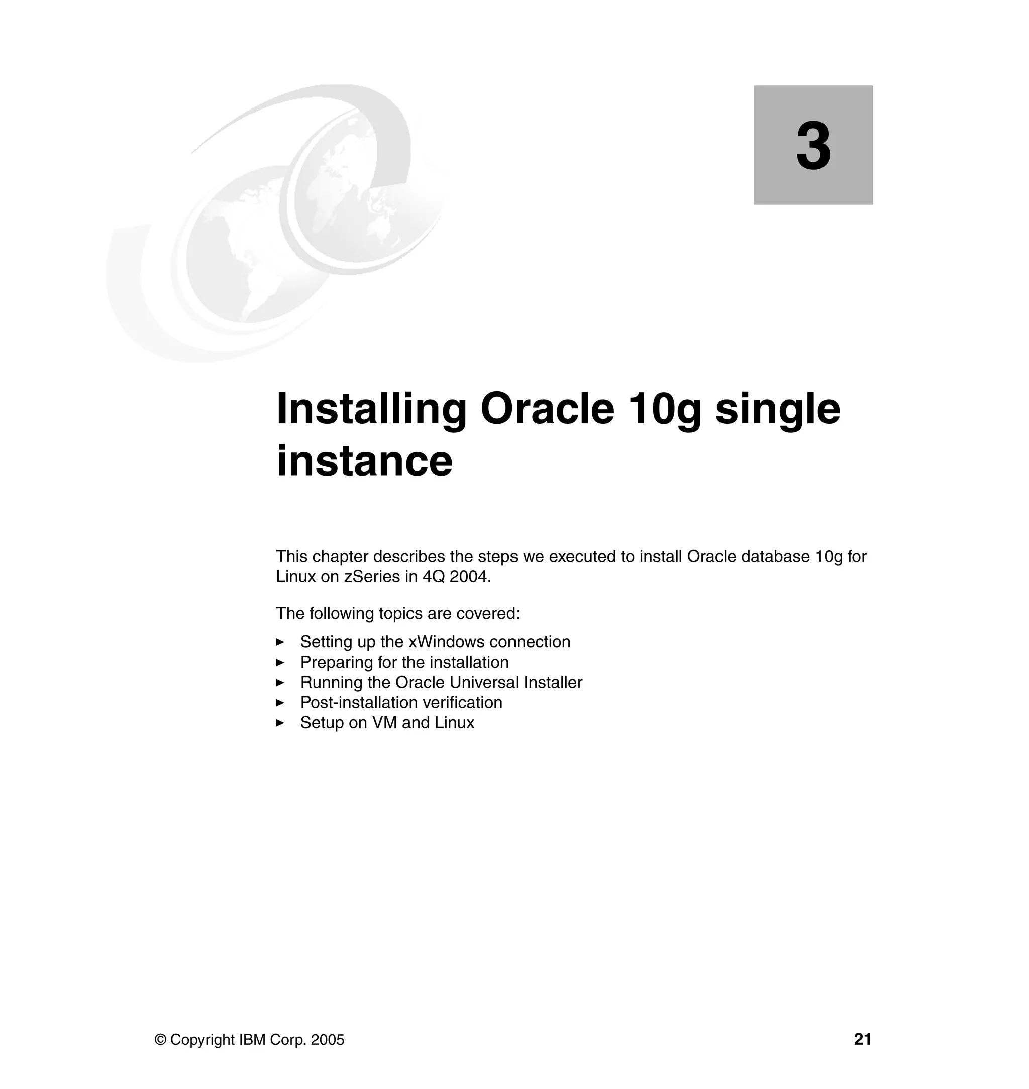 3


   Chapter 3.   Installing Oracle 10g single
                instance
                This chapter describes the steps we executed to install Oracle database 10g for
                Linux on zSeries in 4Q 2004.

                The following topics are covered:
                   Setting up the xWindows connection
                   Preparing for the installation
                   Running the Oracle Universal Installer
                   Post-installation verification
                   Setup on VM and Linux




© Copyright IBM Corp. 2005                                                                   21
 