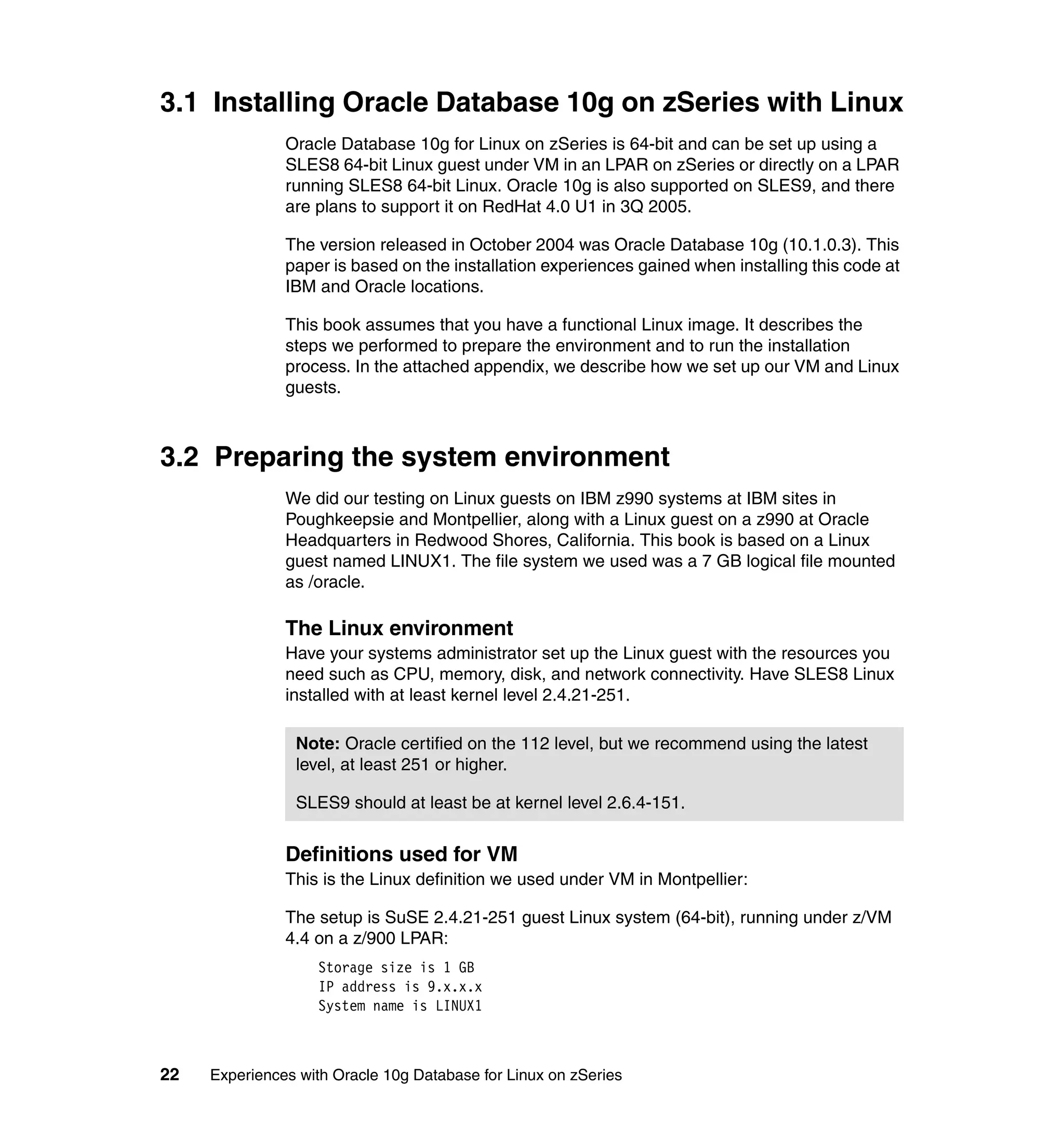 3.1 Installing Oracle Database 10g on zSeries with Linux
               Oracle Database 10g for Linux on zSeries is 64-bit and can be set up using a
               SLES8 64-bit Linux guest under VM in an LPAR on zSeries or directly on a LPAR
               running SLES8 64-bit Linux. Oracle 10g is also supported on SLES9, and there
               are plans to support it on RedHat 4.0 U1 in 3Q 2005.

               The version released in October 2004 was Oracle Database 10g (10.1.0.3). This
               paper is based on the installation experiences gained when installing this code at
               IBM and Oracle locations.

               This book assumes that you have a functional Linux image. It describes the
               steps we performed to prepare the environment and to run the installation
               process. In the attached appendix, we describe how we set up our VM and Linux
               guests.



3.2 Preparing the system environment
               We did our testing on Linux guests on IBM z990 systems at IBM sites in
               Poughkeepsie and Montpellier, along with a Linux guest on a z990 at Oracle
               Headquarters in Redwood Shores, California. This book is based on a Linux
               guest named LINUX1. The file system we used was a 7 GB logical file mounted
               as /oracle.

               The Linux environment
               Have your systems administrator set up the Linux guest with the resources you
               need such as CPU, memory, disk, and network connectivity. Have SLES8 Linux
               installed with at least kernel level 2.4.21-251.

                Note: Oracle certified on the 112 level, but we recommend using the latest
                level, at least 251 or higher.

                SLES9 should at least be at kernel level 2.6.4-151.


               Definitions used for VM
               This is the Linux definition we used under VM in Montpellier:

               The setup is SuSE 2.4.21-251 guest Linux system (64-bit), running under z/VM
               4.4 on a z/900 LPAR:
                   Storage size is 1 GB
                   IP address is 9.x.x.x
                   System name is LINUX1



22   Experiences with Oracle 10g Database for Linux on zSeries
 