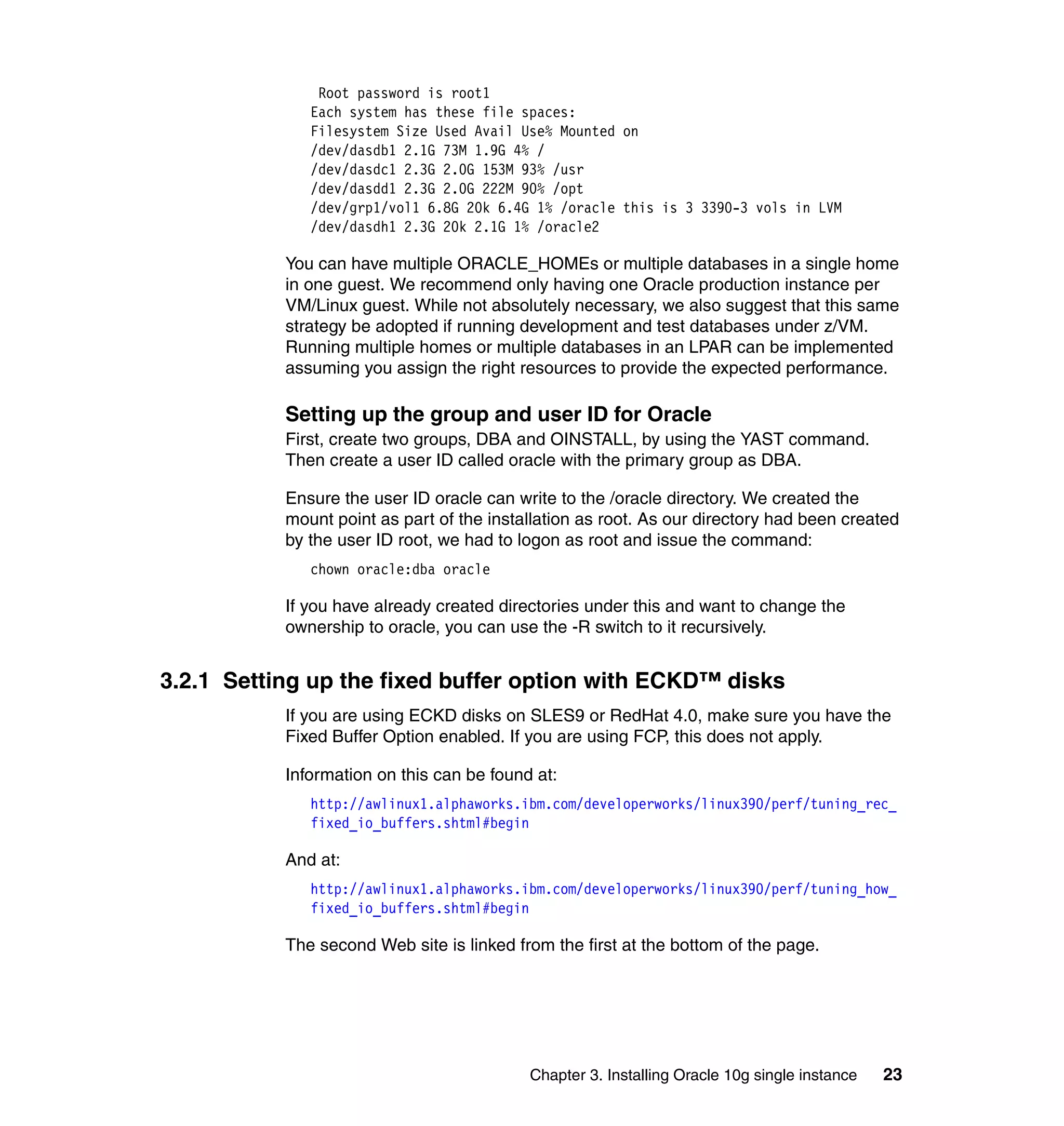 Root password is root1
              Each system has these file spaces:
              Filesystem Size Used Avail Use% Mounted on
              /dev/dasdb1 2.1G 73M 1.9G 4% /
              /dev/dasdc1 2.3G 2.0G 153M 93% /usr
              /dev/dasdd1 2.3G 2.0G 222M 90% /opt
              /dev/grp1/vol1 6.8G 20k 6.4G 1% /oracle this is 3 3390-3 vols in LVM
              /dev/dasdh1 2.3G 20k 2.1G 1% /oracle2

           You can have multiple ORACLE_HOMEs or multiple databases in a single home
           in one guest. We recommend only having one Oracle production instance per
           VM/Linux guest. While not absolutely necessary, we also suggest that this same
           strategy be adopted if running development and test databases under z/VM.
           Running multiple homes or multiple databases in an LPAR can be implemented
           assuming you assign the right resources to provide the expected performance.

           Setting up the group and user ID for Oracle
           First, create two groups, DBA and OINSTALL, by using the YAST command.
           Then create a user ID called oracle with the primary group as DBA.

           Ensure the user ID oracle can write to the /oracle directory. We created the
           mount point as part of the installation as root. As our directory had been created
           by the user ID root, we had to logon as root and issue the command:
              chown oracle:dba oracle

           If you have already created directories under this and want to change the
           ownership to oracle, you can use the -R switch to it recursively.


3.2.1 Setting up the fixed buffer option with ECKD™ disks
           If you are using ECKD disks on SLES9 or RedHat 4.0, make sure you have the
           Fixed Buffer Option enabled. If you are using FCP, this does not apply.

           Information on this can be found at:
              http://awlinux1.alphaworks.ibm.com/developerworks/linux390/perf/tuning_rec_
              fixed_io_buffers.shtml#begin

           And at:
              http://awlinux1.alphaworks.ibm.com/developerworks/linux390/perf/tuning_how_
              fixed_io_buffers.shtml#begin

           The second Web site is linked from the first at the bottom of the page.




                                           Chapter 3. Installing Oracle 10g single instance   23
 