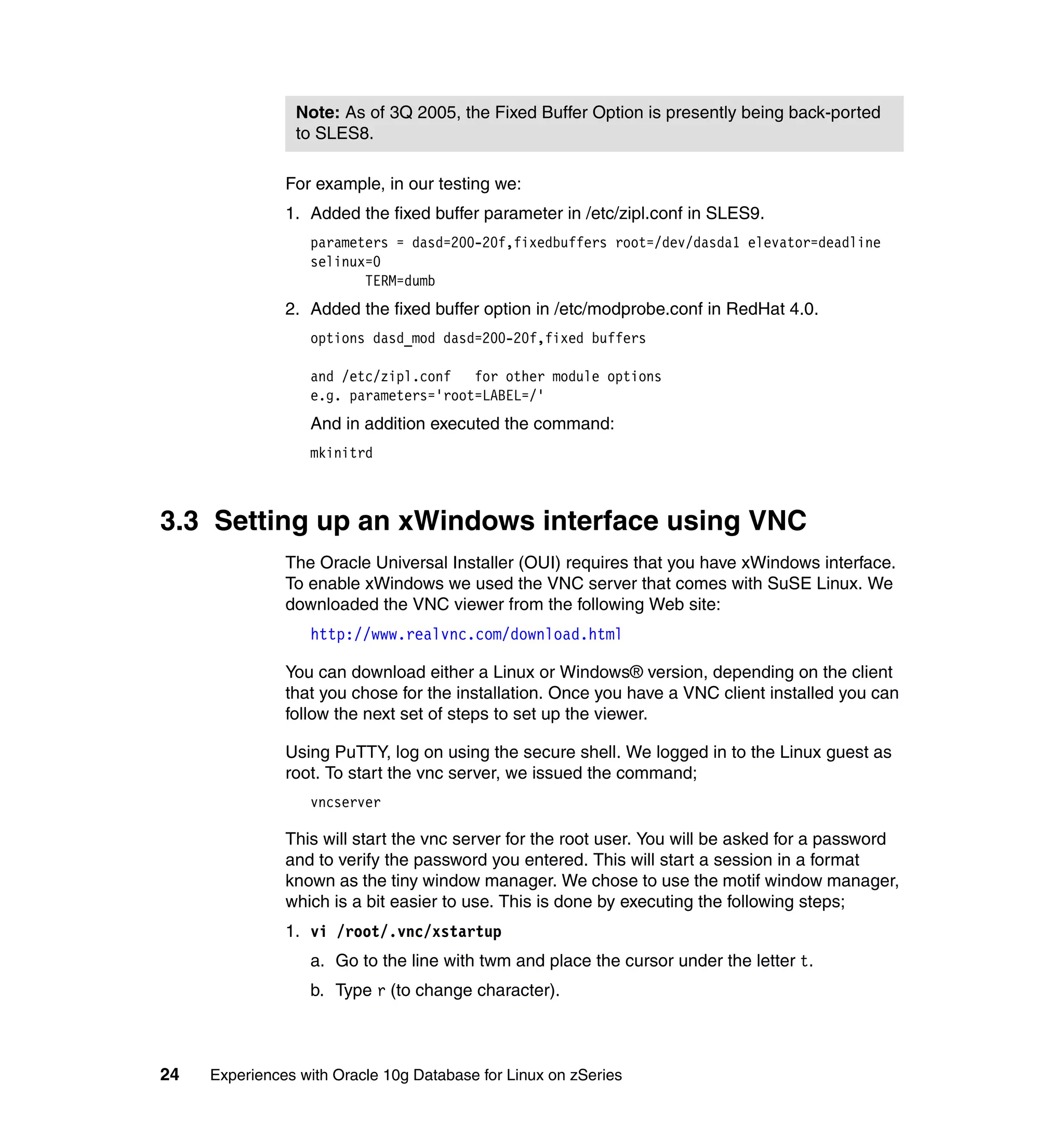 Note: As of 3Q 2005, the Fixed Buffer Option is presently being back-ported
                to SLES8.

               For example, in our testing we:
               1. Added the fixed buffer parameter in /etc/zipl.conf in SLES9.
                  parameters = dasd=200-20f,fixedbuffers root=/dev/dasda1 elevator=deadline
                  selinux=0
                         TERM=dumb
               2. Added the fixed buffer option in /etc/modprobe.conf in RedHat 4.0.
                  options dasd_mod dasd=200-20f,fixed buffers

                  and /etc/zipl.conf   for other module options
                  e.g. parameters='root=LABEL=/'
                  And in addition executed the command:
                  mkinitrd



3.3 Setting up an xWindows interface using VNC
               The Oracle Universal Installer (OUI) requires that you have xWindows interface.
               To enable xWindows we used the VNC server that comes with SuSE Linux. We
               downloaded the VNC viewer from the following Web site:
                  http://www.realvnc.com/download.html

               You can download either a Linux or Windows® version, depending on the client
               that you chose for the installation. Once you have a VNC client installed you can
               follow the next set of steps to set up the viewer.

               Using PuTTY, log on using the secure shell. We logged in to the Linux guest as
               root. To start the vnc server, we issued the command;
                  vncserver

               This will start the vnc server for the root user. You will be asked for a password
               and to verify the password you entered. This will start a session in a format
               known as the tiny window manager. We chose to use the motif window manager,
               which is a bit easier to use. This is done by executing the following steps;
               1. vi /root/.vnc/xstartup
                  a. Go to the line with twm and place the cursor under the letter t.
                  b. Type r (to change character).



24   Experiences with Oracle 10g Database for Linux on zSeries
 