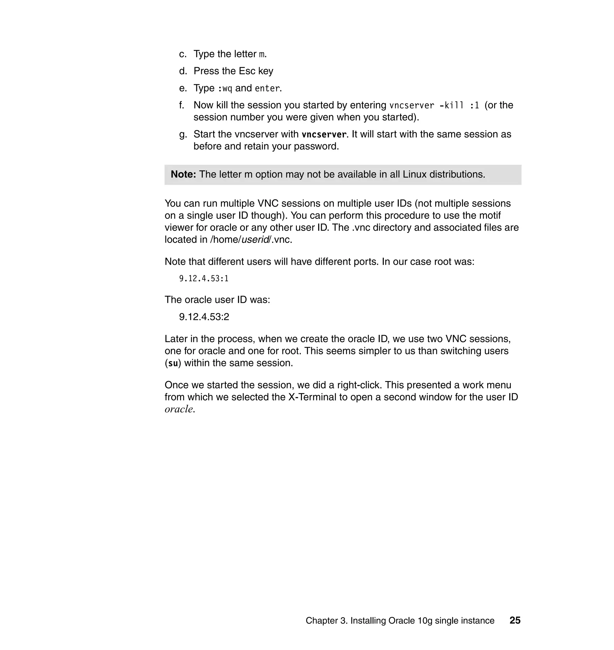 c. Type the letter m.
   d. Press the Esc key
   e. Type :wq and enter.
   f. Now kill the session you started by entering vncserver -kill :1 (or the
      session number you were given when you started).
   g. Start the vncserver with vncserver. It will start with the same session as
      before and retain your password.

 Note: The letter m option may not be available in all Linux distributions.

You can run multiple VNC sessions on multiple user IDs (not multiple sessions
on a single user ID though). You can perform this procedure to use the motif
viewer for oracle or any other user ID. The .vnc directory and associated files are
located in /home/userid/.vnc.

Note that different users will have different ports. In our case root was:
   9.12.4.53:1

The oracle user ID was:
   9.12.4.53:2

Later in the process, when we create the oracle ID, we use two VNC sessions,
one for oracle and one for root. This seems simpler to us than switching users
(su) within the same session.

Once we started the session, we did a right-click. This presented a work menu
from which we selected the X-Terminal to open a second window for the user ID
oracle.




                                 Chapter 3. Installing Oracle 10g single instance   25
 