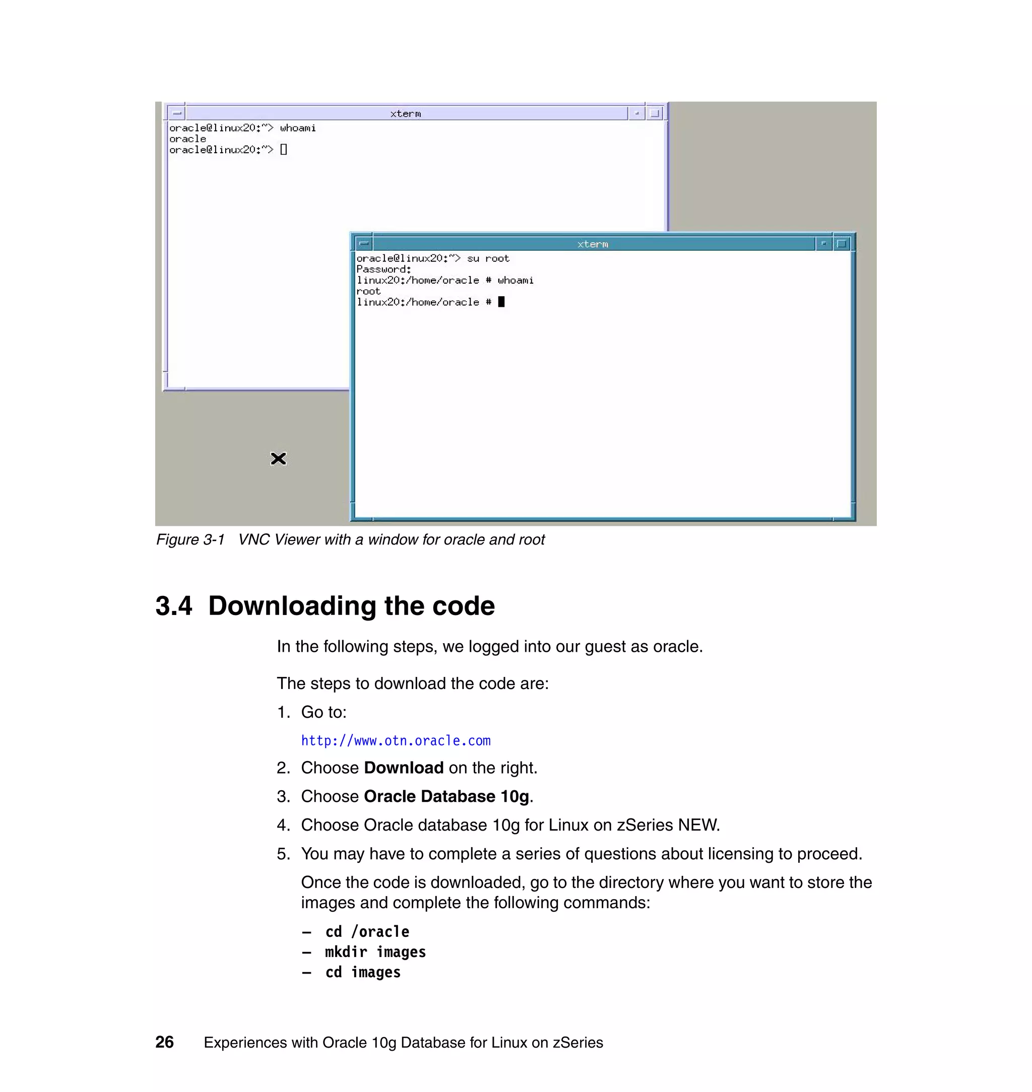 Figure 3-1 VNC Viewer with a window for oracle and root



3.4 Downloading the code
                 In the following steps, we logged into our guest as oracle.

                 The steps to download the code are:
                 1. Go to:
                    http://www.otn.oracle.com
                 2. Choose Download on the right.
                 3. Choose Oracle Database 10g.
                 4. Choose Oracle database 10g for Linux on zSeries NEW.
                 5. You may have to complete a series of questions about licensing to proceed.
                    Once the code is downloaded, go to the directory where you want to store the
                    images and complete the following commands:
                    – cd /oracle
                    – mkdir images
                    – cd images



26    Experiences with Oracle 10g Database for Linux on zSeries
 