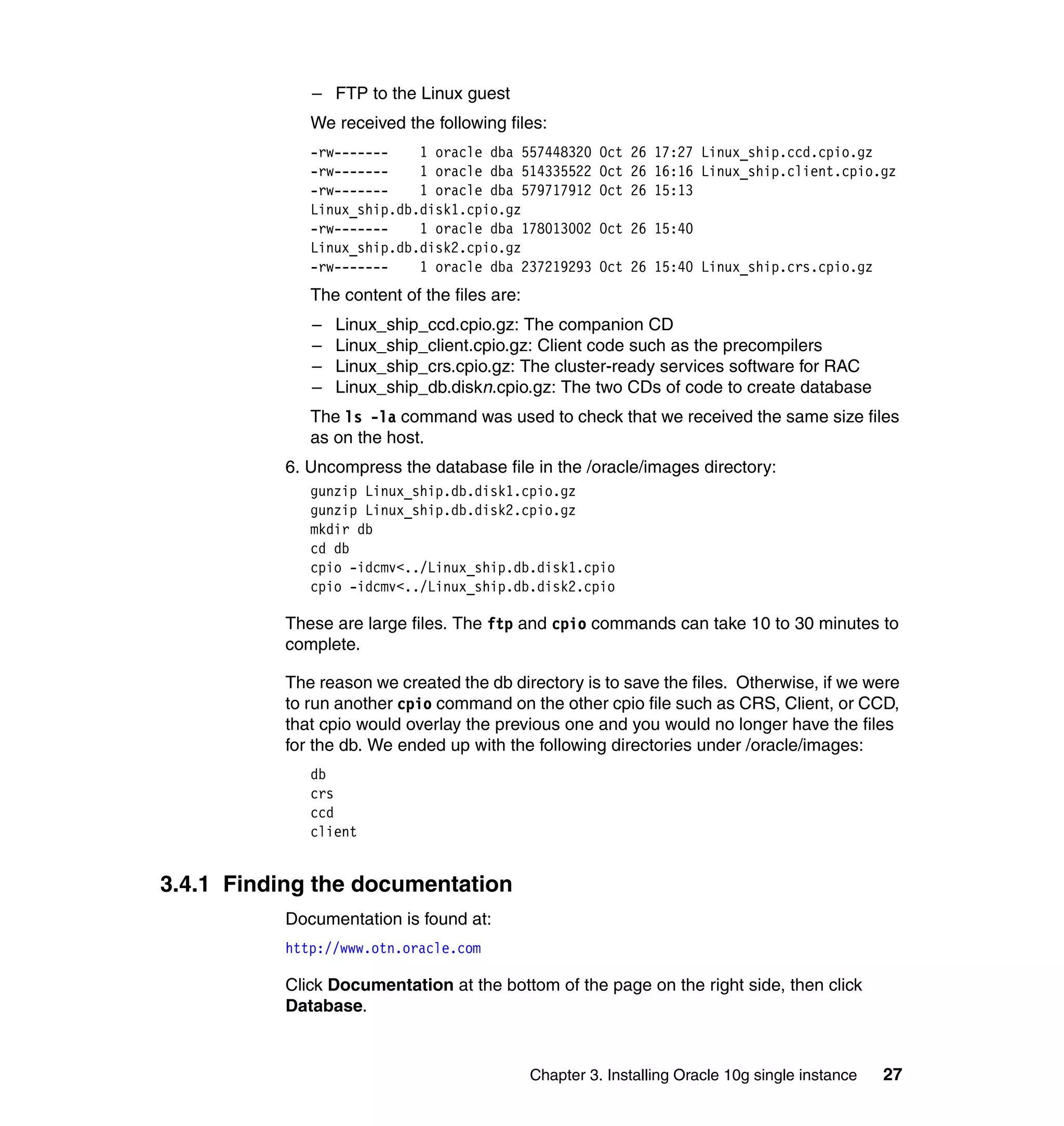 – FTP to the Linux guest
              We received the following files:
              -rw-------    1 oracle dba 557448320      Oct 26 17:27 Linux_ship.ccd.cpio.gz
              -rw-------    1 oracle dba 514335522      Oct 26 16:16 Linux_ship.client.cpio.gz
              -rw-------    1 oracle dba 579717912      Oct 26 15:13
              Linux_ship.db.disk1.cpio.gz
              -rw-------    1 oracle dba 178013002      Oct 26 15:40
              Linux_ship.db.disk2.cpio.gz
              -rw-------    1 oracle dba 237219293      Oct 26 15:40 Linux_ship.crs.cpio.gz
              The content of the files are:
              –   Linux_ship_ccd.cpio.gz: The companion CD
              –   Linux_ship_client.cpio.gz: Client code such as the precompilers
              –   Linux_ship_crs.cpio.gz: The cluster-ready services software for RAC
              –   Linux_ship_db.diskn.cpio.gz: The two CDs of code to create database
              The ls -la command was used to check that we received the same size files
              as on the host.
           6. Uncompress the database file in the /oracle/images directory:
              gunzip Linux_ship.db.disk1.cpio.gz
              gunzip Linux_ship.db.disk2.cpio.gz
              mkdir db
              cd db
              cpio -idcmv<../Linux_ship.db.disk1.cpio
              cpio -idcmv<../Linux_ship.db.disk2.cpio

           These are large files. The ftp and cpio commands can take 10 to 30 minutes to
           complete.

           The reason we created the db directory is to save the files. Otherwise, if we were
           to run another cpio command on the other cpio file such as CRS, Client, or CCD,
           that cpio would overlay the previous one and you would no longer have the files
           for the db. We ended up with the following directories under /oracle/images:
              db
              crs
              ccd
              client


3.4.1 Finding the documentation
           Documentation is found at:
           http://www.otn.oracle.com

           Click Documentation at the bottom of the page on the right side, then click
           Database.


                                              Chapter 3. Installing Oracle 10g single instance   27
 