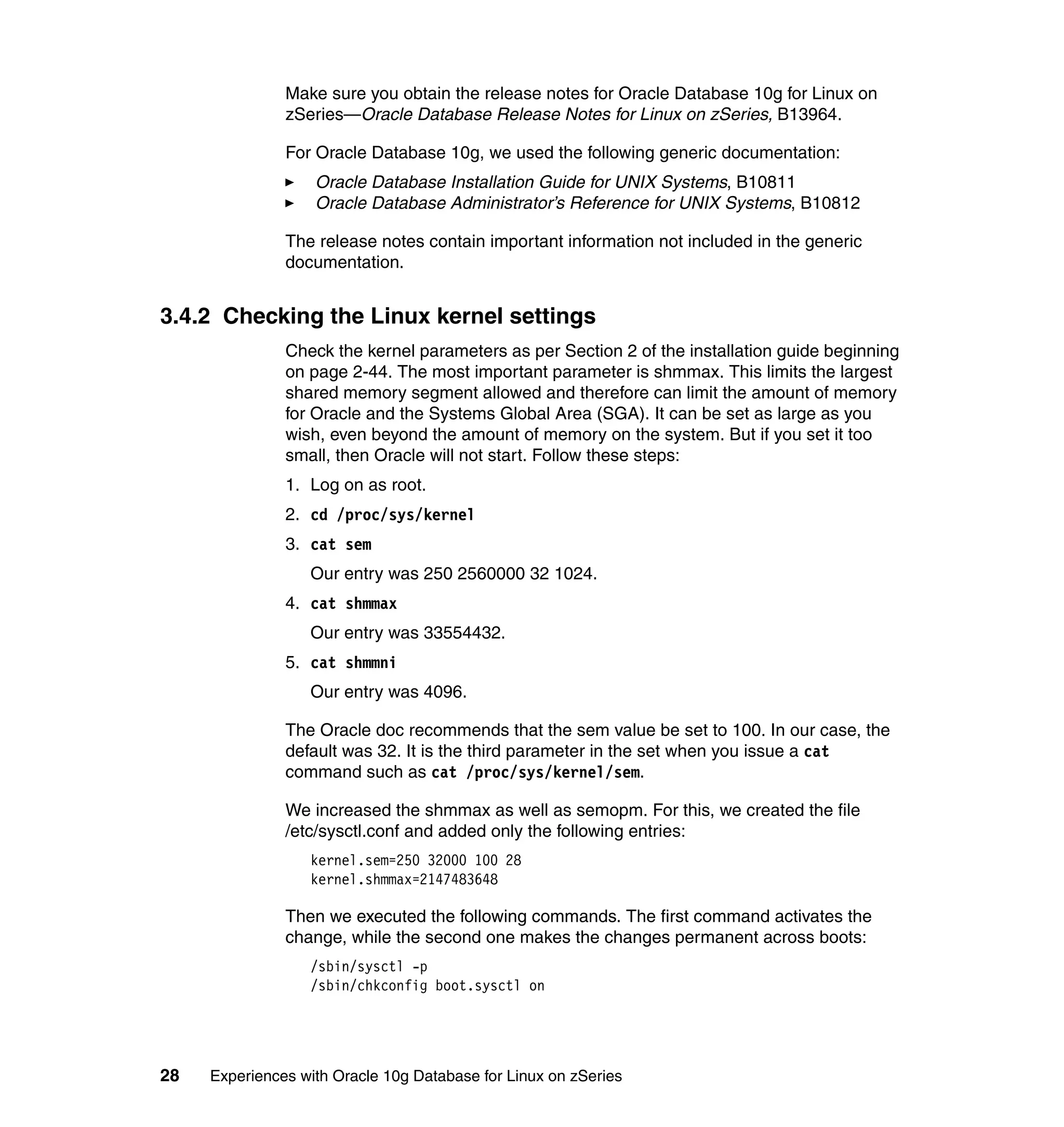 Make sure you obtain the release notes for Oracle Database 10g for Linux on
               zSeries—Oracle Database Release Notes for Linux on zSeries, B13964.

               For Oracle Database 10g, we used the following generic documentation:
                   Oracle Database Installation Guide for UNIX Systems, B10811
                   Oracle Database Administrator’s Reference for UNIX Systems, B10812

               The release notes contain important information not included in the generic
               documentation.


3.4.2 Checking the Linux kernel settings
               Check the kernel parameters as per Section 2 of the installation guide beginning
               on page 2-44. The most important parameter is shmmax. This limits the largest
               shared memory segment allowed and therefore can limit the amount of memory
               for Oracle and the Systems Global Area (SGA). It can be set as large as you
               wish, even beyond the amount of memory on the system. But if you set it too
               small, then Oracle will not start. Follow these steps:
               1. Log on as root.
               2. cd /proc/sys/kernel
               3. cat sem
                  Our entry was 250 2560000 32 1024.
               4. cat shmmax
                  Our entry was 33554432.
               5. cat shmmni
                  Our entry was 4096.

               The Oracle doc recommends that the sem value be set to 100. In our case, the
               default was 32. It is the third parameter in the set when you issue a cat
               command such as cat /proc/sys/kernel/sem.

               We increased the shmmax as well as semopm. For this, we created the file
               /etc/sysctl.conf and added only the following entries:
                  kernel.sem=250 32000 100 28
                  kernel.shmmax=2147483648

               Then we executed the following commands. The first command activates the
               change, while the second one makes the changes permanent across boots:
                  /sbin/sysctl -p
                  /sbin/chkconfig boot.sysctl on




28   Experiences with Oracle 10g Database for Linux on zSeries
 