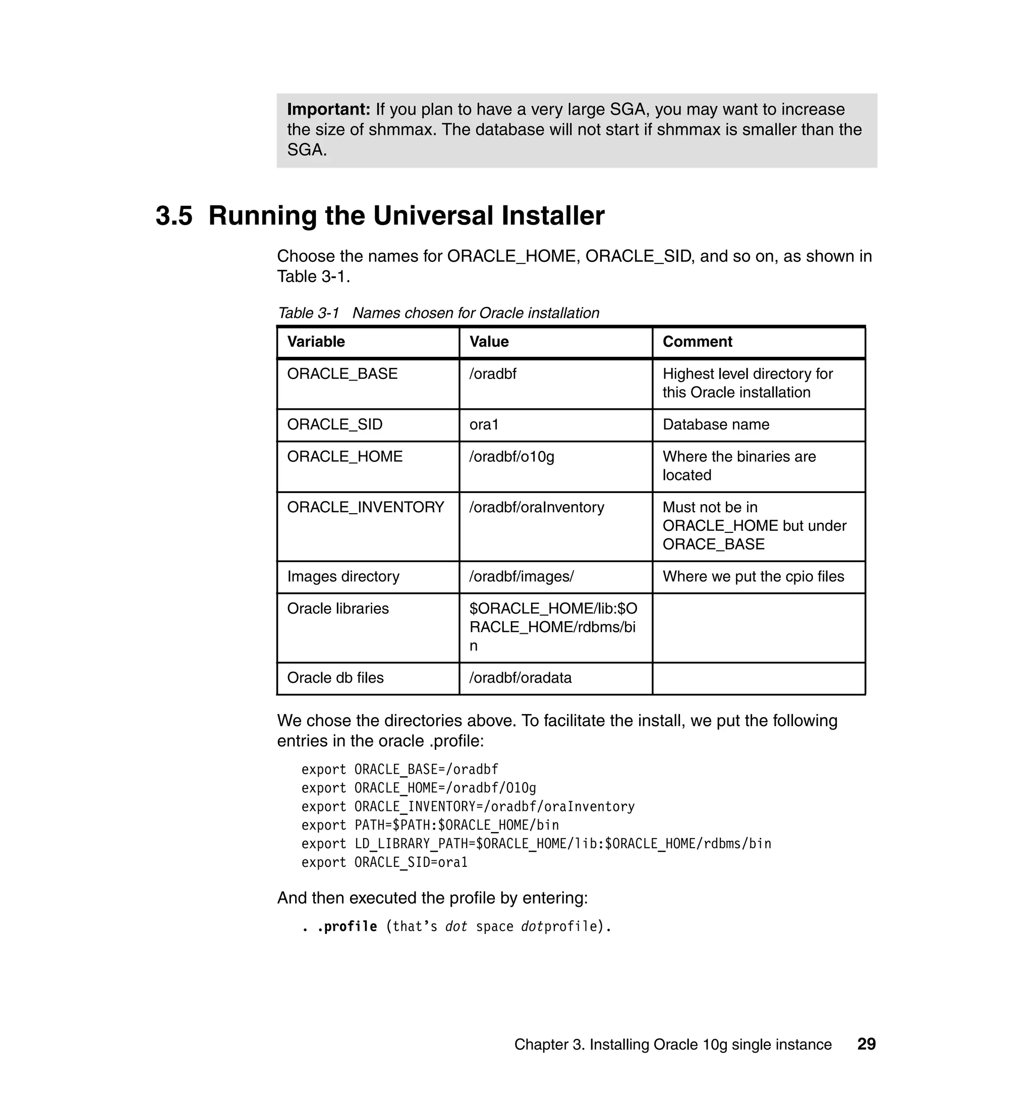 Important: If you plan to have a very large SGA, you may want to increase
          the size of shmmax. The database will not start if shmmax is smaller than the
          SGA.



3.5 Running the Universal Installer
         Choose the names for ORACLE_HOME, ORACLE_SID, and so on, as shown in
         Table 3-1.

         Table 3-1 Names chosen for Oracle installation
          Variable                  Value                         Comment

          ORACLE_BASE               /oradbf                       Highest level directory for
                                                                  this Oracle installation

          ORACLE_SID                ora1                          Database name

          ORACLE_HOME               /oradbf/o10g                  Where the binaries are
                                                                  located

          ORACLE_INVENTORY          /oradbf/oraInventory          Must not be in
                                                                  ORACLE_HOME but under
                                                                  ORACE_BASE

          Images directory          /oradbf/images/               Where we put the cpio files

          Oracle libraries          $ORACLE_HOME/lib:$O
                                    RACLE_HOME/rdbms/bi
                                    n

          Oracle db files           /oradbf/oradata

         We chose the directories above. To facilitate the install, we put the following
         entries in the oracle .profile:
            export   ORACLE_BASE=/oradbf
            export   ORACLE_HOME=/oradbf/O10g
            export   ORACLE_INVENTORY=/oradbf/oraInventory
            export   PATH=$PATH:$ORACLE_HOME/bin
            export   LD_LIBRARY_PATH=$ORACLE_HOME/lib:$ORACLE_HOME/rdbms/bin
            export   ORACLE_SID=ora1

         And then executed the profile by entering:
            . .profile (that’s dot space dotprofile).




                                            Chapter 3. Installing Oracle 10g single instance    29
 