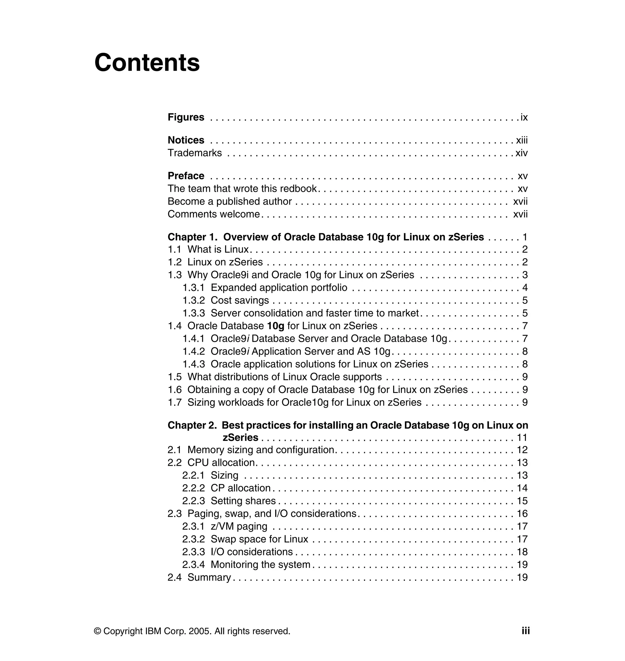 Contents

                 Figures . . . . . . . . . . . . . . . . . . . . . . . . . . . . . . . . . . . . . . . . . . . . . . . . . . . . . . . ix

                 Notices . . . . . . . . . . . . . . . . . . . . . . . . . . . . . . . . . . . . . . . . . . . . . . . . . . . . . . xiii
                 Trademarks . . . . . . . . . . . . . . . . . . . . . . . . . . . . . . . . . . . . . . . . . . . . . . . . . . . xiv

                 Preface . . . . . . . . . . . . . . . . . . . . . . . . . . . . . . . . . . . . . . . . . . . . . . . . . . . . . . xv
                 The team that wrote this redbook. . . . . . . . . . . . . . . . . . . . . . . . . . . . . . . . . . . xv
                 Become a published author . . . . . . . . . . . . . . . . . . . . . . . . . . . . . . . . . . . . . . xvii
                 Comments welcome. . . . . . . . . . . . . . . . . . . . . . . . . . . . . . . . . . . . . . . . . . . . xvii

                 Chapter 1. Overview of Oracle Database 10g for Linux on zSeries . . . . . . 1
                 1.1 What is Linux. . . . . . . . . . . . . . . . . . . . . . . . . . . . . . . . . . . . . . . . . . . . . . . . 2
                 1.2 Linux on zSeries . . . . . . . . . . . . . . . . . . . . . . . . . . . . . . . . . . . . . . . . . . . . . 2
                 1.3 Why Oracle9i and Oracle 10g for Linux on zSeries . . . . . . . . . . . . . . . . . . 3
                    1.3.1 Expanded application portfolio . . . . . . . . . . . . . . . . . . . . . . . . . . . . . . 4
                    1.3.2 Cost savings . . . . . . . . . . . . . . . . . . . . . . . . . . . . . . . . . . . . . . . . . . . . 5
                    1.3.3 Server consolidation and faster time to market . . . . . . . . . . . . . . . . . . 5
                 1.4 Oracle Database 10g for Linux on zSeries . . . . . . . . . . . . . . . . . . . . . . . . . 7
                    1.4.1 Oracle9i Database Server and Oracle Database 10g . . . . . . . . . . . . . 7
                    1.4.2 Oracle9i Application Server and AS 10g . . . . . . . . . . . . . . . . . . . . . . . 8
                    1.4.3 Oracle application solutions for Linux on zSeries . . . . . . . . . . . . . . . . 8
                 1.5 What distributions of Linux Oracle supports . . . . . . . . . . . . . . . . . . . . . . . . 9
                 1.6 Obtaining a copy of Oracle Database 10g for Linux on zSeries . . . . . . . . . 9
                 1.7 Sizing workloads for Oracle10g for Linux on zSeries . . . . . . . . . . . . . . . . . 9

                 Chapter 2. Best practices for installing an Oracle Database 10g on Linux on
                             zSeries . . . . . . . . . . . . . . . . . . . . . . . . . . . . . . . . . . . . . . . . . . . . . 11
                 2.1 Memory sizing and configuration. . . . . . . . . . . . . . . . . . . . . . . . . . . . . . . . 12
                 2.2 CPU allocation. . . . . . . . . . . . . . . . . . . . . . . . . . . . . . . . . . . . . . . . . . . . . . 13
                    2.2.1 Sizing . . . . . . . . . . . . . . . . . . . . . . . . . . . . . . . . . . . . . . . . . . . . . . . . 13
                    2.2.2 CP allocation . . . . . . . . . . . . . . . . . . . . . . . . . . . . . . . . . . . . . . . . . . . 14
                    2.2.3 Setting shares . . . . . . . . . . . . . . . . . . . . . . . . . . . . . . . . . . . . . . . . . . 15
                 2.3 Paging, swap, and I/O considerations. . . . . . . . . . . . . . . . . . . . . . . . . . . . 16
                    2.3.1 z/VM paging . . . . . . . . . . . . . . . . . . . . . . . . . . . . . . . . . . . . . . . . . . . 17
                    2.3.2 Swap space for Linux . . . . . . . . . . . . . . . . . . . . . . . . . . . . . . . . . . . . 17
                    2.3.3 I/O considerations . . . . . . . . . . . . . . . . . . . . . . . . . . . . . . . . . . . . . . . 18
                    2.3.4 Monitoring the system . . . . . . . . . . . . . . . . . . . . . . . . . . . . . . . . . . . . 19
                 2.4 Summary . . . . . . . . . . . . . . . . . . . . . . . . . . . . . . . . . . . . . . . . . . . . . . . . . . 19




© Copyright IBM Corp. 2005. All rights reserved.                                                                                      iii
 