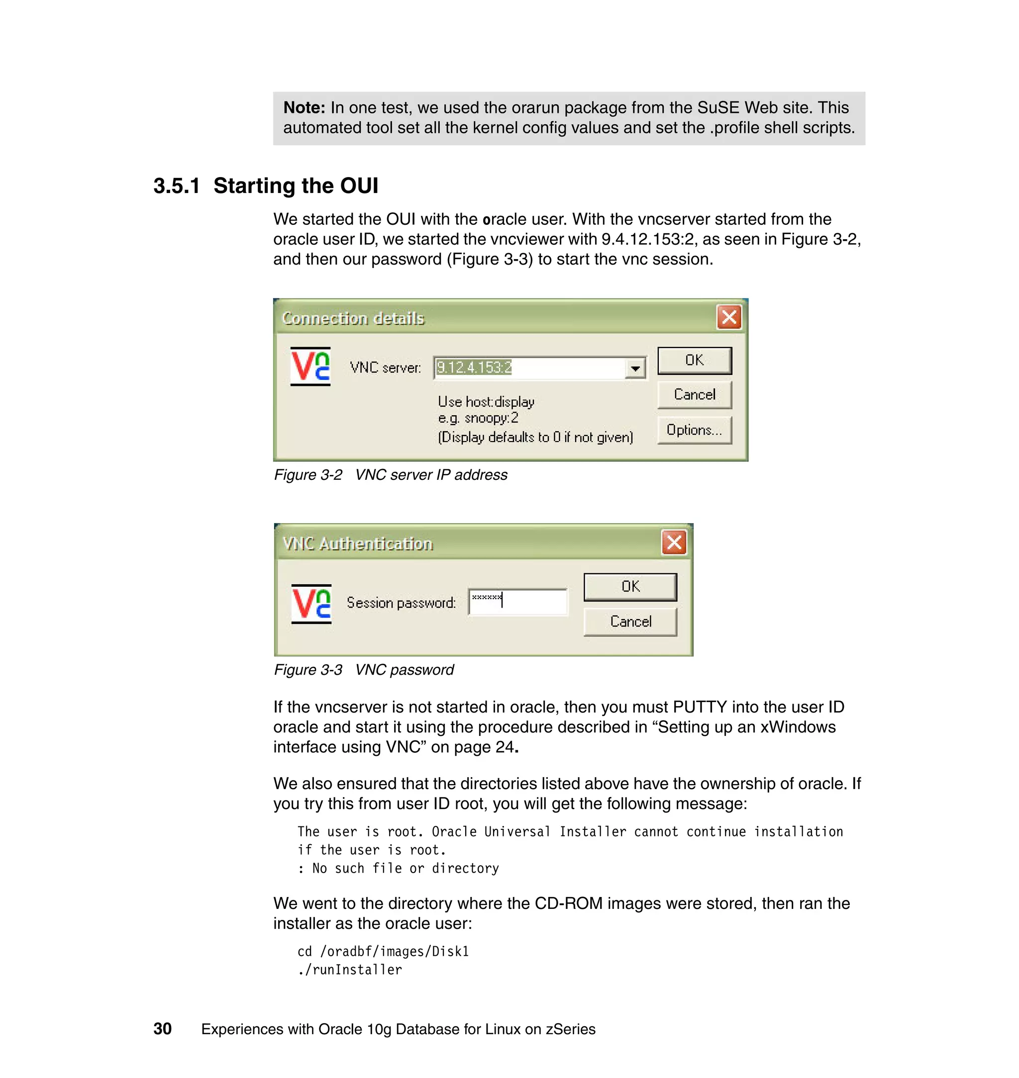 Note: In one test, we used the orarun package from the SuSE Web site. This
                automated tool set all the kernel config values and set the .profile shell scripts.


3.5.1 Starting the OUI
               We started the OUI with the oracle user. With the vncserver started from the
               oracle user ID, we started the vncviewer with 9.4.12.153:2, as seen in Figure 3-2,
               and then our password (Figure 3-3) to start the vnc session.




               Figure 3-2 VNC server IP address




               Figure 3-3 VNC password

               If the vncserver is not started in oracle, then you must PUTTY into the user ID
               oracle and start it using the procedure described in “Setting up an xWindows
               interface using VNC” on page 24.

               We also ensured that the directories listed above have the ownership of oracle. If
               you try this from user ID root, you will get the following message:
                  The user is root. Oracle Universal Installer cannot continue installation
                  if the user is root.
                  : No such file or directory

               We went to the directory where the CD-ROM images were stored, then ran the
               installer as the oracle user:
                  cd /oradbf/images/Disk1
                  ./runInstaller



30   Experiences with Oracle 10g Database for Linux on zSeries
 