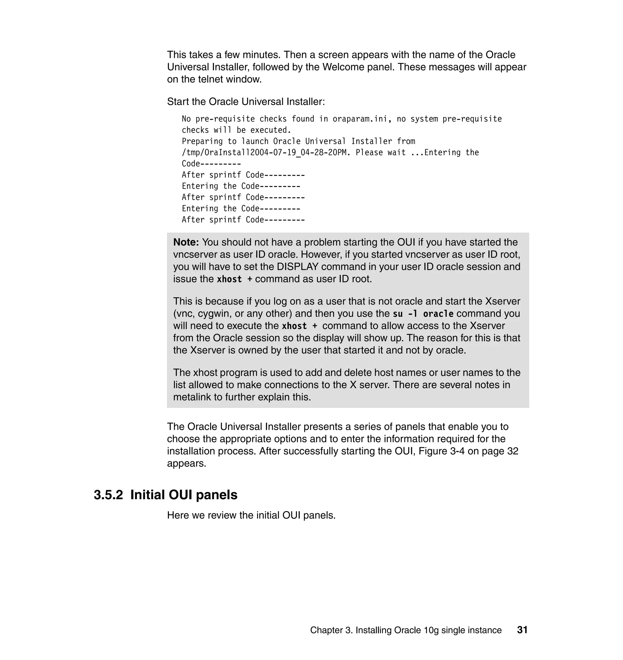 This takes a few minutes. Then a screen appears with the name of the Oracle
            Universal Installer, followed by the Welcome panel. These messages will appear
            on the telnet window.

            Start the Oracle Universal Installer:
               No pre-requisite checks found in oraparam.ini, no system pre-requisite
               checks will be executed.
               Preparing to launch Oracle Universal Installer from
               /tmp/OraInstall2004-07-19_04-28-20PM. Please wait ...Entering the
               Code---------
               After sprintf Code---------
               Entering the Code---------
               After sprintf Code---------
               Entering the Code---------
               After sprintf Code---------

             Note: You should not have a problem starting the OUI if you have started the
             vncserver as user ID oracle. However, if you started vncserver as user ID root,
             you will have to set the DISPLAY command in your user ID oracle session and
             issue the xhost + command as user ID root.

             This is because if you log on as a user that is not oracle and start the Xserver
             (vnc, cygwin, or any other) and then you use the su -l oracle command you
             will need to execute the xhost + command to allow access to the Xserver
             from the Oracle session so the display will show up. The reason for this is that
             the Xserver is owned by the user that started it and not by oracle.

             The xhost program is used to add and delete host names or user names to the
             list allowed to make connections to the X server. There are several notes in
             metalink to further explain this.

            The Oracle Universal Installer presents a series of panels that enable you to
            choose the appropriate options and to enter the information required for the
            installation process. After successfully starting the OUI, Figure 3-4 on page 32
            appears.


3.5.2 Initial OUI panels
            Here we review the initial OUI panels.




                                             Chapter 3. Installing Oracle 10g single instance   31
 