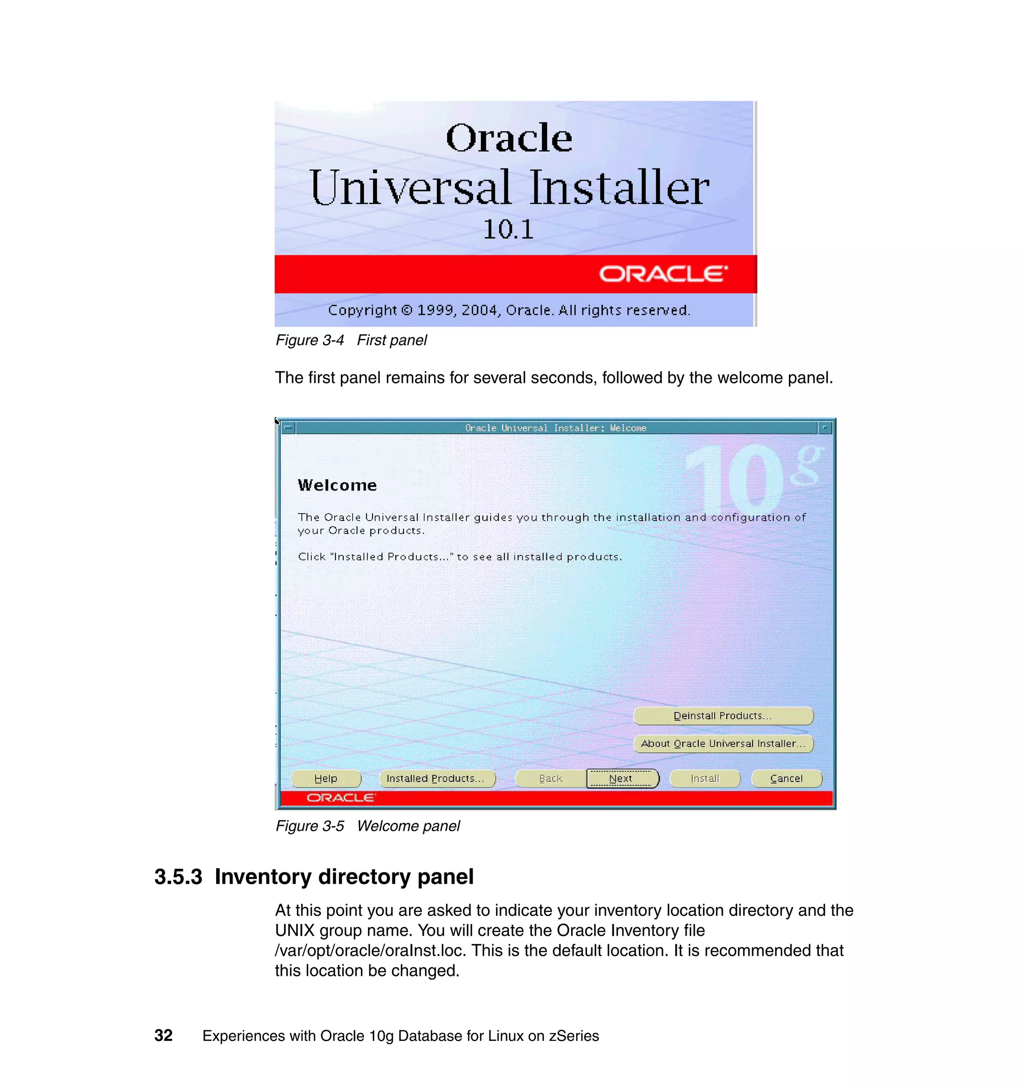 Figure 3-4 First panel

               The first panel remains for several seconds, followed by the welcome panel.




               Figure 3-5 Welcome panel


3.5.3 Inventory directory panel
               At this point you are asked to indicate your inventory location directory and the
               UNIX group name. You will create the Oracle Inventory file
               /var/opt/oracle/oraInst.loc. This is the default location. It is recommended that
               this location be changed.


32   Experiences with Oracle 10g Database for Linux on zSeries
 