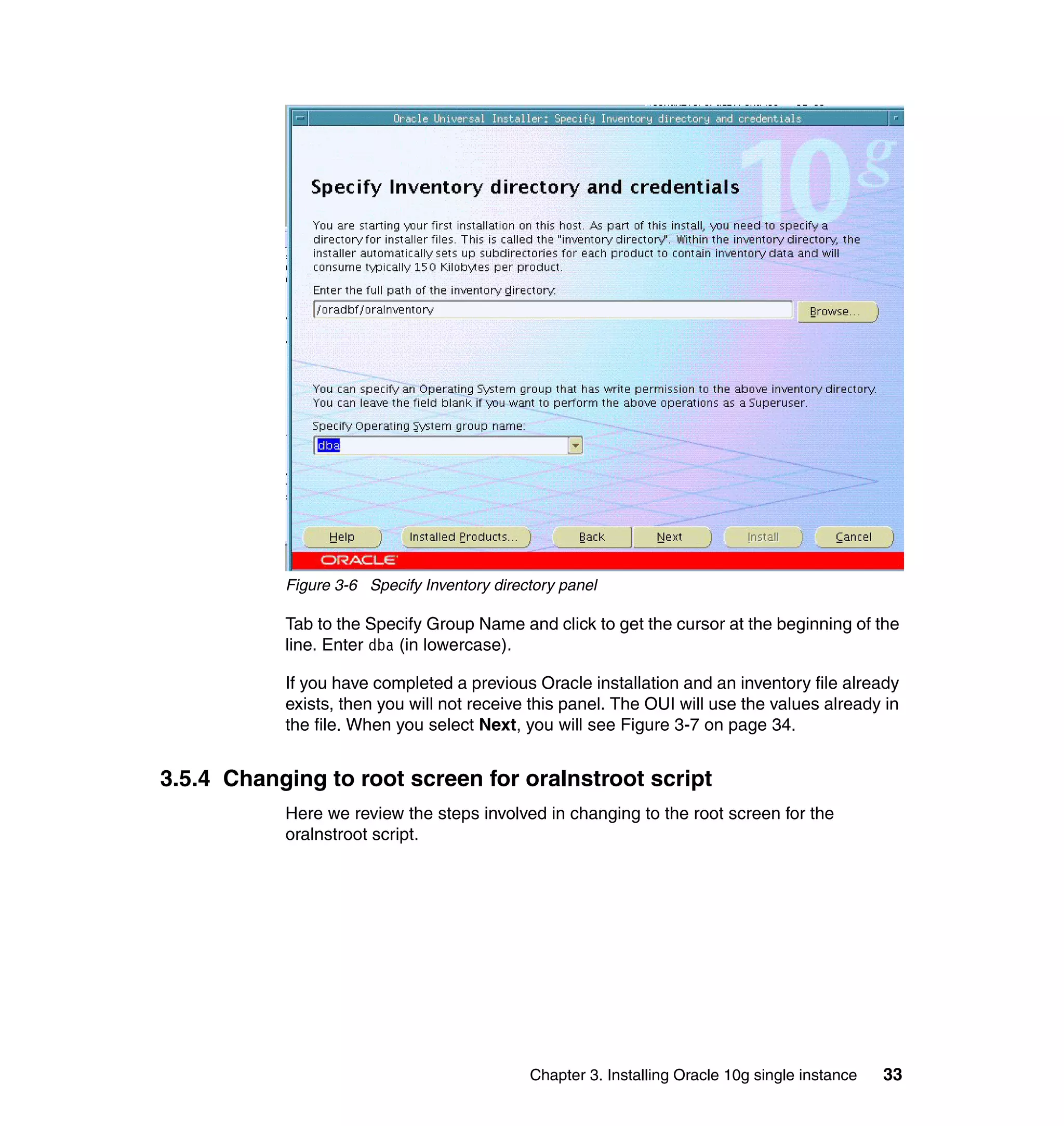 Figure 3-6 Specify Inventory directory panel

           Tab to the Specify Group Name and click to get the cursor at the beginning of the
           line. Enter dba (in lowercase).

           If you have completed a previous Oracle installation and an inventory file already
           exists, then you will not receive this panel. The OUI will use the values already in
           the file. When you select Next, you will see Figure 3-7 on page 34.


3.5.4 Changing to root screen for oraInstroot script
           Here we review the steps involved in changing to the root screen for the
           oralnstroot script.




                                             Chapter 3. Installing Oracle 10g single instance   33
 