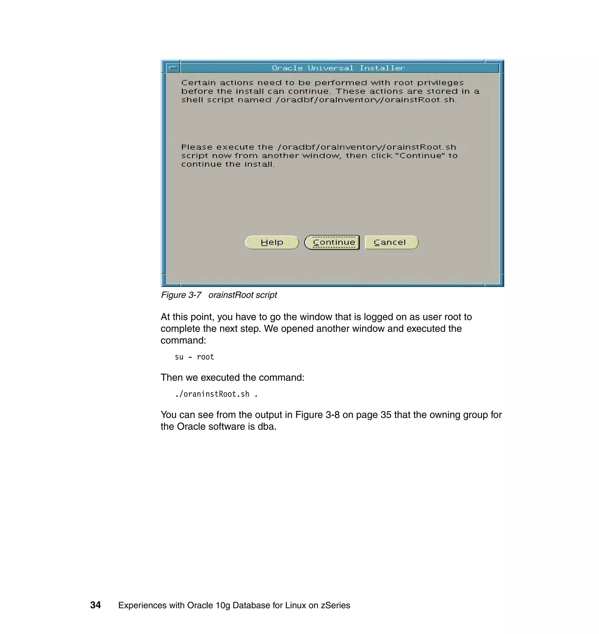Figure 3-7 orainstRoot script

               At this point, you have to go the window that is logged on as user root to
               complete the next step. We opened another window and executed the
               command:
                  su - root

               Then we executed the command:
                  ./oraninstRoot.sh .

               You can see from the output in Figure 3-8 on page 35 that the owning group for
               the Oracle software is dba.




34   Experiences with Oracle 10g Database for Linux on zSeries
 