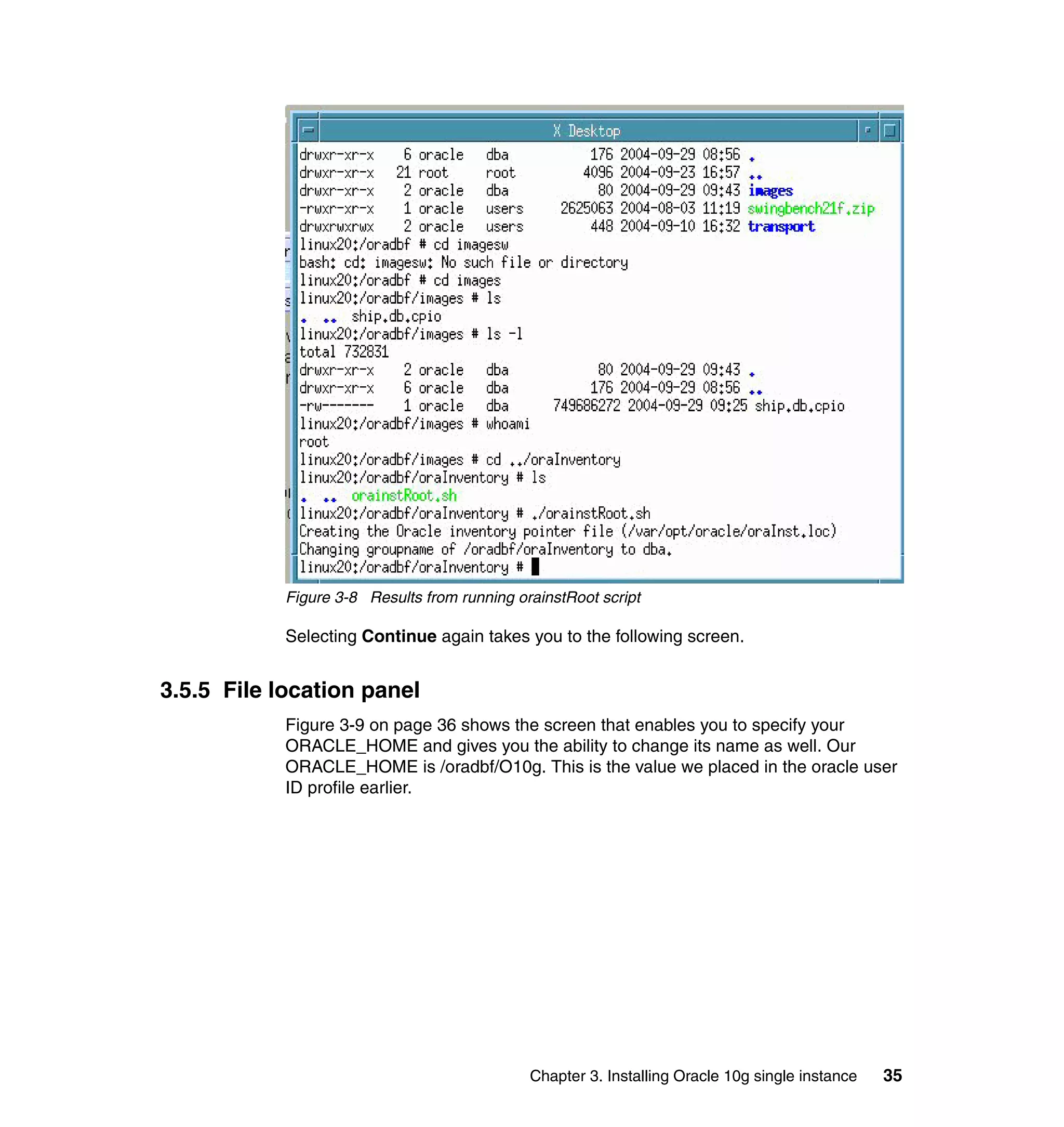 Figure 3-8 Results from running orainstRoot script

            Selecting Continue again takes you to the following screen.


3.5.5 File location panel
            Figure 3-9 on page 36 shows the screen that enables you to specify your
            ORACLE_HOME and gives you the ability to change its name as well. Our
            ORACLE_HOME is /oradbf/O10g. This is the value we placed in the oracle user
            ID profile earlier.




                                              Chapter 3. Installing Oracle 10g single instance   35
 