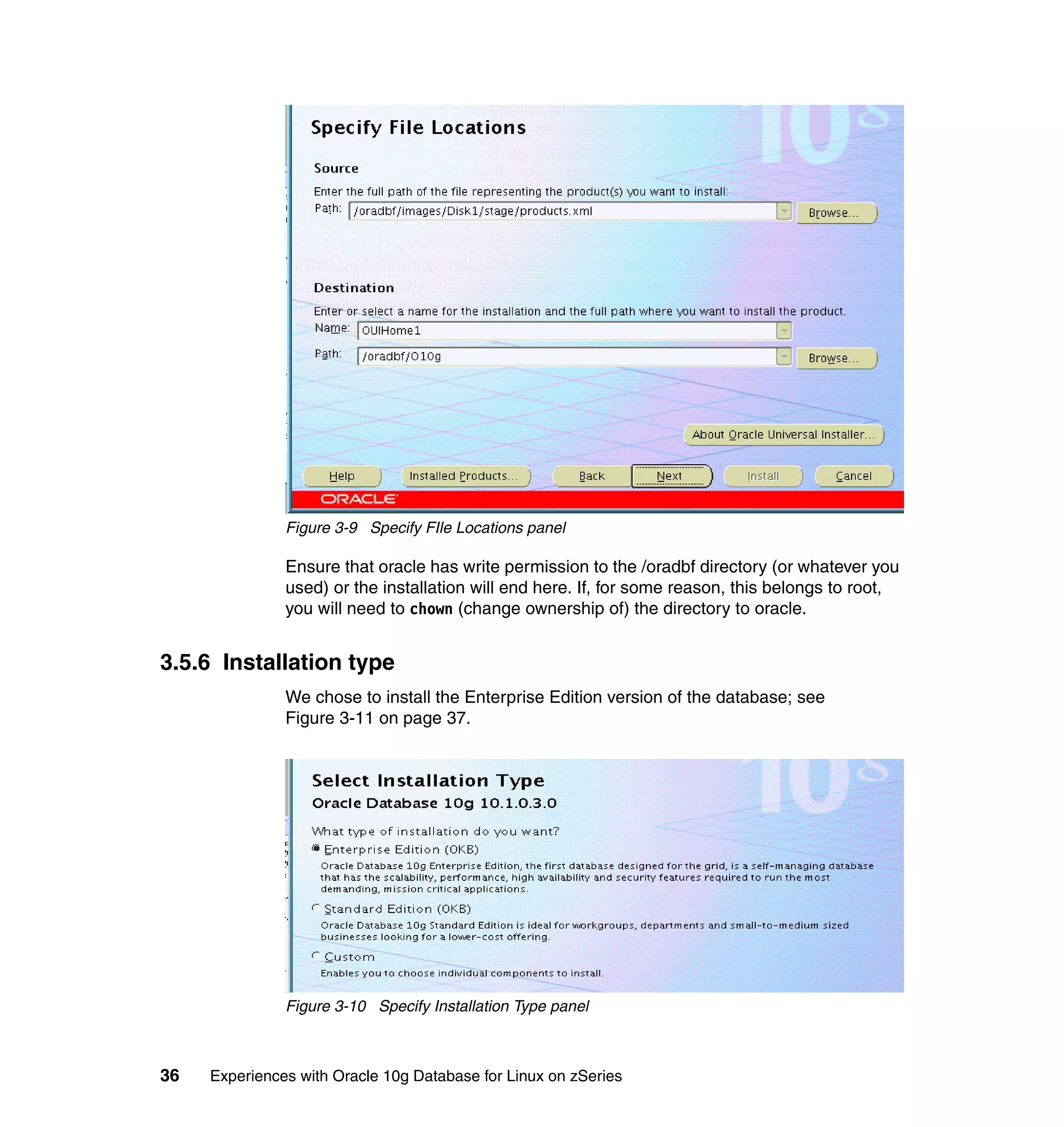Figure 3-9 Specify FIle Locations panel

               Ensure that oracle has write permission to the /oradbf directory (or whatever you
               used) or the installation will end here. If, for some reason, this belongs to root,
               you will need to chown (change ownership of) the directory to oracle.


3.5.6 Installation type
               We chose to install the Enterprise Edition version of the database; see
               Figure 3-11 on page 37.




               Figure 3-10 Specify Installation Type panel



36   Experiences with Oracle 10g Database for Linux on zSeries
 