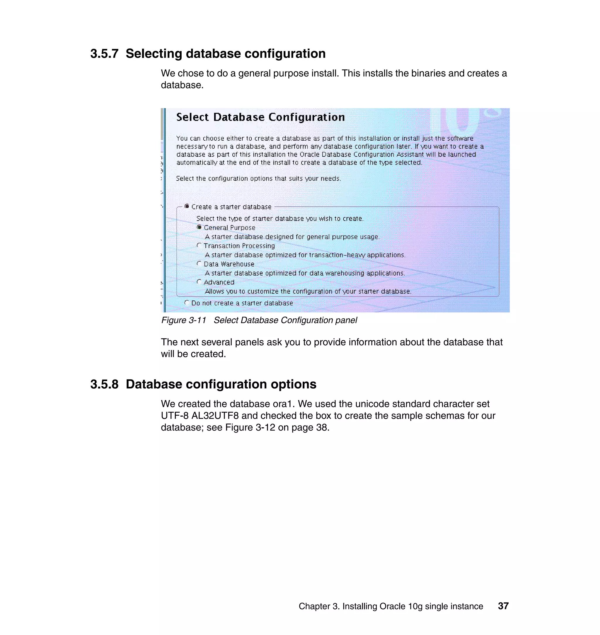 3.5.7 Selecting database configuration
           We chose to do a general purpose install. This installs the binaries and creates a
           database.




           Figure 3-11 Select Database Configuration panel

           The next several panels ask you to provide information about the database that
           will be created.


3.5.8 Database configuration options
           We created the database ora1. We used the unicode standard character set
           UTF-8 AL32UTF8 and checked the box to create the sample schemas for our
           database; see Figure 3-12 on page 38.




                                            Chapter 3. Installing Oracle 10g single instance   37
 