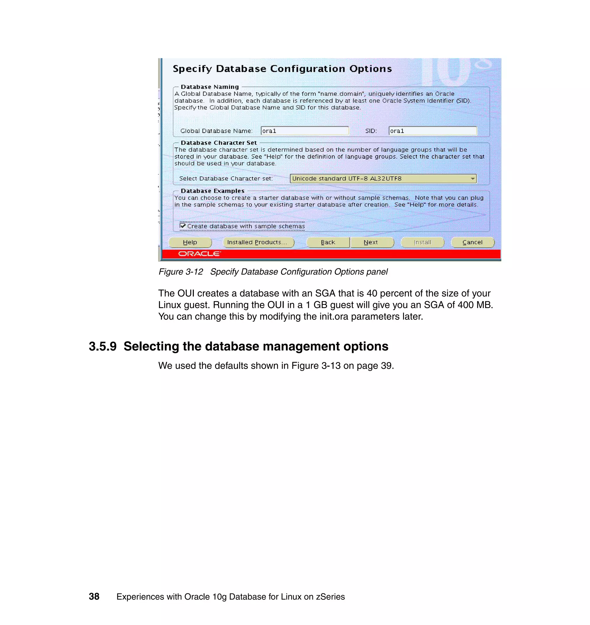 Figure 3-12 Specify Database Configuration Options panel

               The OUI creates a database with an SGA that is 40 percent of the size of your
               Linux guest. Running the OUI in a 1 GB guest will give you an SGA of 400 MB.
               You can change this by modifying the init.ora parameters later.


3.5.9 Selecting the database management options
               We used the defaults shown in Figure 3-13 on page 39.




38   Experiences with Oracle 10g Database for Linux on zSeries
 