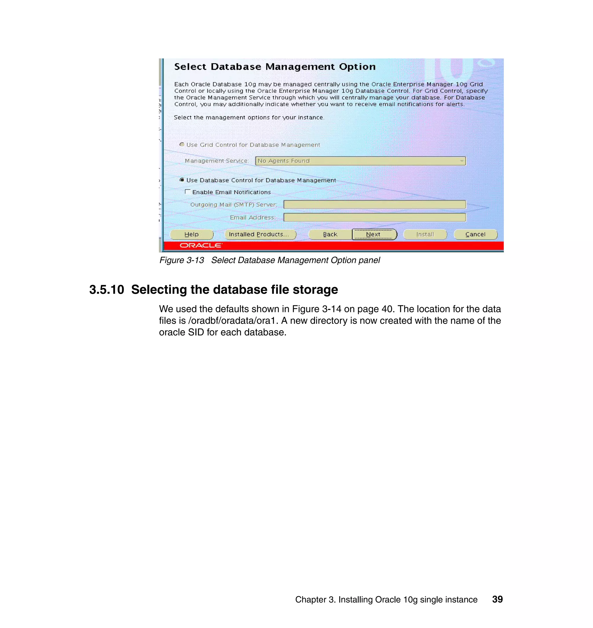 Figure 3-13 Select Database Management Option panel


3.5.10 Selecting the database file storage
           We used the defaults shown in Figure 3-14 on page 40. The location for the data
           files is /oradbf/oradata/ora1. A new directory is now created with the name of the
           oracle SID for each database.




                                           Chapter 3. Installing Oracle 10g single instance   39
 