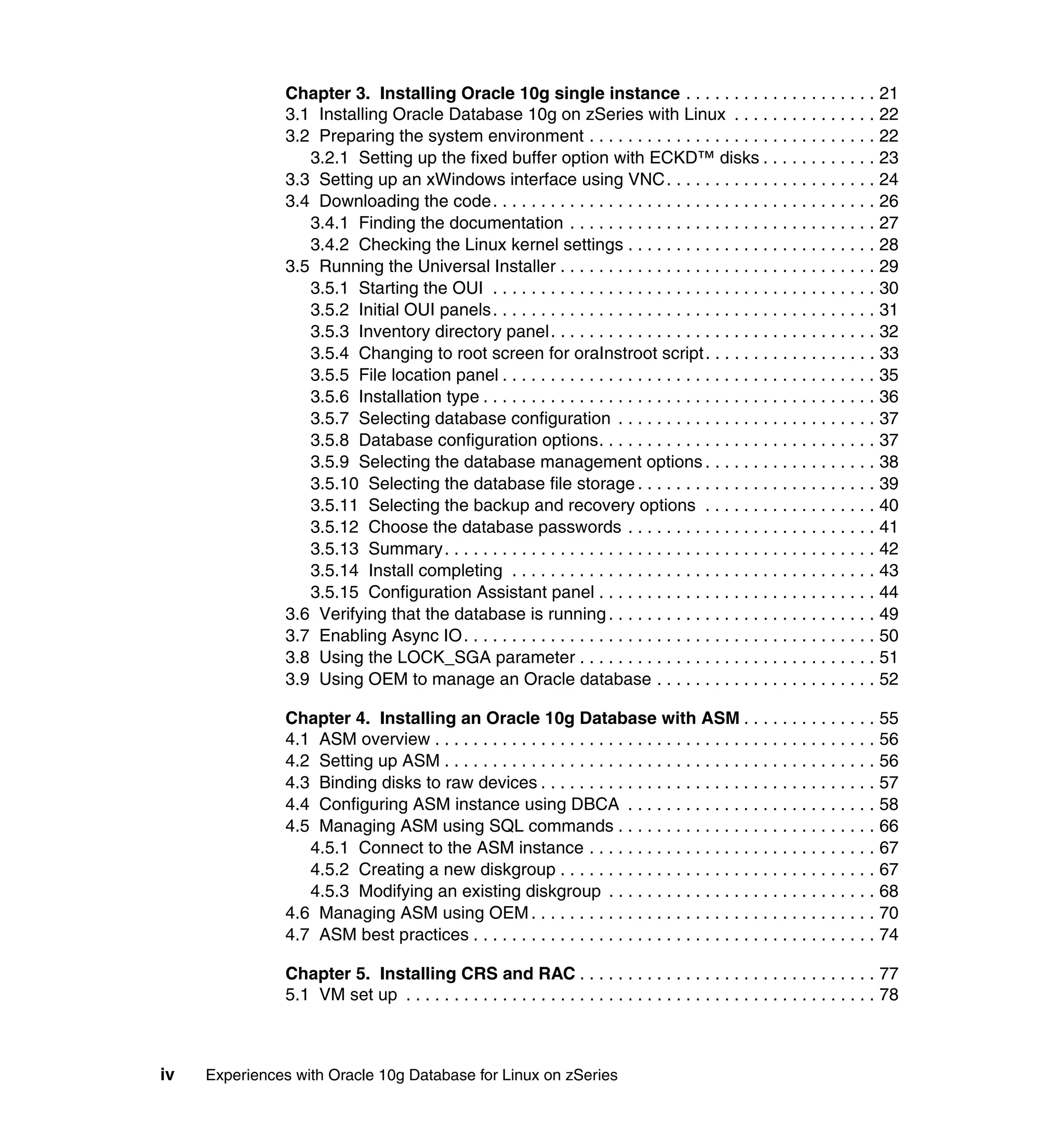 Chapter 3. Installing Oracle 10g single instance . . . . . . . . . . . . . . . . . . . . 21
                3.1 Installing Oracle Database 10g on zSeries with Linux . . . . . . . . . . . . . . . 22
                3.2 Preparing the system environment . . . . . . . . . . . . . . . . . . . . . . . . . . . . . . 22
                   3.2.1 Setting up the fixed buffer option with ECKD™ disks . . . . . . . . . . . . 23
                3.3 Setting up an xWindows interface using VNC . . . . . . . . . . . . . . . . . . . . . . 24
                3.4 Downloading the code. . . . . . . . . . . . . . . . . . . . . . . . . . . . . . . . . . . . . . . . 26
                   3.4.1 Finding the documentation . . . . . . . . . . . . . . . . . . . . . . . . . . . . . . . . 27
                   3.4.2 Checking the Linux kernel settings . . . . . . . . . . . . . . . . . . . . . . . . . . 28
                3.5 Running the Universal Installer . . . . . . . . . . . . . . . . . . . . . . . . . . . . . . . . . 29
                   3.5.1 Starting the OUI . . . . . . . . . . . . . . . . . . . . . . . . . . . . . . . . . . . . . . . . 30
                   3.5.2 Initial OUI panels. . . . . . . . . . . . . . . . . . . . . . . . . . . . . . . . . . . . . . . . 31
                   3.5.3 Inventory directory panel. . . . . . . . . . . . . . . . . . . . . . . . . . . . . . . . . . 32
                   3.5.4 Changing to root screen for oraInstroot script . . . . . . . . . . . . . . . . . . 33
                   3.5.5 File location panel . . . . . . . . . . . . . . . . . . . . . . . . . . . . . . . . . . . . . . . 35
                   3.5.6 Installation type . . . . . . . . . . . . . . . . . . . . . . . . . . . . . . . . . . . . . . . . . 36
                   3.5.7 Selecting database configuration . . . . . . . . . . . . . . . . . . . . . . . . . . . 37
                   3.5.8 Database configuration options. . . . . . . . . . . . . . . . . . . . . . . . . . . . . 37
                   3.5.9 Selecting the database management options . . . . . . . . . . . . . . . . . . 38
                   3.5.10 Selecting the database file storage . . . . . . . . . . . . . . . . . . . . . . . . . 39
                   3.5.11 Selecting the backup and recovery options . . . . . . . . . . . . . . . . . . 40
                   3.5.12 Choose the database passwords . . . . . . . . . . . . . . . . . . . . . . . . . . 41
                   3.5.13 Summary. . . . . . . . . . . . . . . . . . . . . . . . . . . . . . . . . . . . . . . . . . . . . 42
                   3.5.14 Install completing . . . . . . . . . . . . . . . . . . . . . . . . . . . . . . . . . . . . . . 43
                   3.5.15 Configuration Assistant panel . . . . . . . . . . . . . . . . . . . . . . . . . . . . . 44
                3.6 Verifying that the database is running . . . . . . . . . . . . . . . . . . . . . . . . . . . . 49
                3.7 Enabling Async IO. . . . . . . . . . . . . . . . . . . . . . . . . . . . . . . . . . . . . . . . . . . 50
                3.8 Using the LOCK_SGA parameter . . . . . . . . . . . . . . . . . . . . . . . . . . . . . . . 51
                3.9 Using OEM to manage an Oracle database . . . . . . . . . . . . . . . . . . . . . . . 52

                Chapter 4. Installing an Oracle 10g Database with ASM . . . . . . . . . . . . . . 55
                4.1 ASM overview . . . . . . . . . . . . . . . . . . . . . . . . . . . . . . . . . . . . . . . . . . . . . . 56
                4.2 Setting up ASM . . . . . . . . . . . . . . . . . . . . . . . . . . . . . . . . . . . . . . . . . . . . . 56
                4.3 Binding disks to raw devices . . . . . . . . . . . . . . . . . . . . . . . . . . . . . . . . . . . 57
                4.4 Configuring ASM instance using DBCA . . . . . . . . . . . . . . . . . . . . . . . . . . 58
                4.5 Managing ASM using SQL commands . . . . . . . . . . . . . . . . . . . . . . . . . . . 66
                   4.5.1 Connect to the ASM instance . . . . . . . . . . . . . . . . . . . . . . . . . . . . . . 67
                   4.5.2 Creating a new diskgroup . . . . . . . . . . . . . . . . . . . . . . . . . . . . . . . . . 67
                   4.5.3 Modifying an existing diskgroup . . . . . . . . . . . . . . . . . . . . . . . . . . . . 68
                4.6 Managing ASM using OEM . . . . . . . . . . . . . . . . . . . . . . . . . . . . . . . . . . . . 70
                4.7 ASM best practices . . . . . . . . . . . . . . . . . . . . . . . . . . . . . . . . . . . . . . . . . . 74

                Chapter 5. Installing CRS and RAC . . . . . . . . . . . . . . . . . . . . . . . . . . . . . . . 77
                5.1 VM set up . . . . . . . . . . . . . . . . . . . . . . . . . . . . . . . . . . . . . . . . . . . . . . . . . 78



iv   Experiences with Oracle 10g Database for Linux on zSeries
 