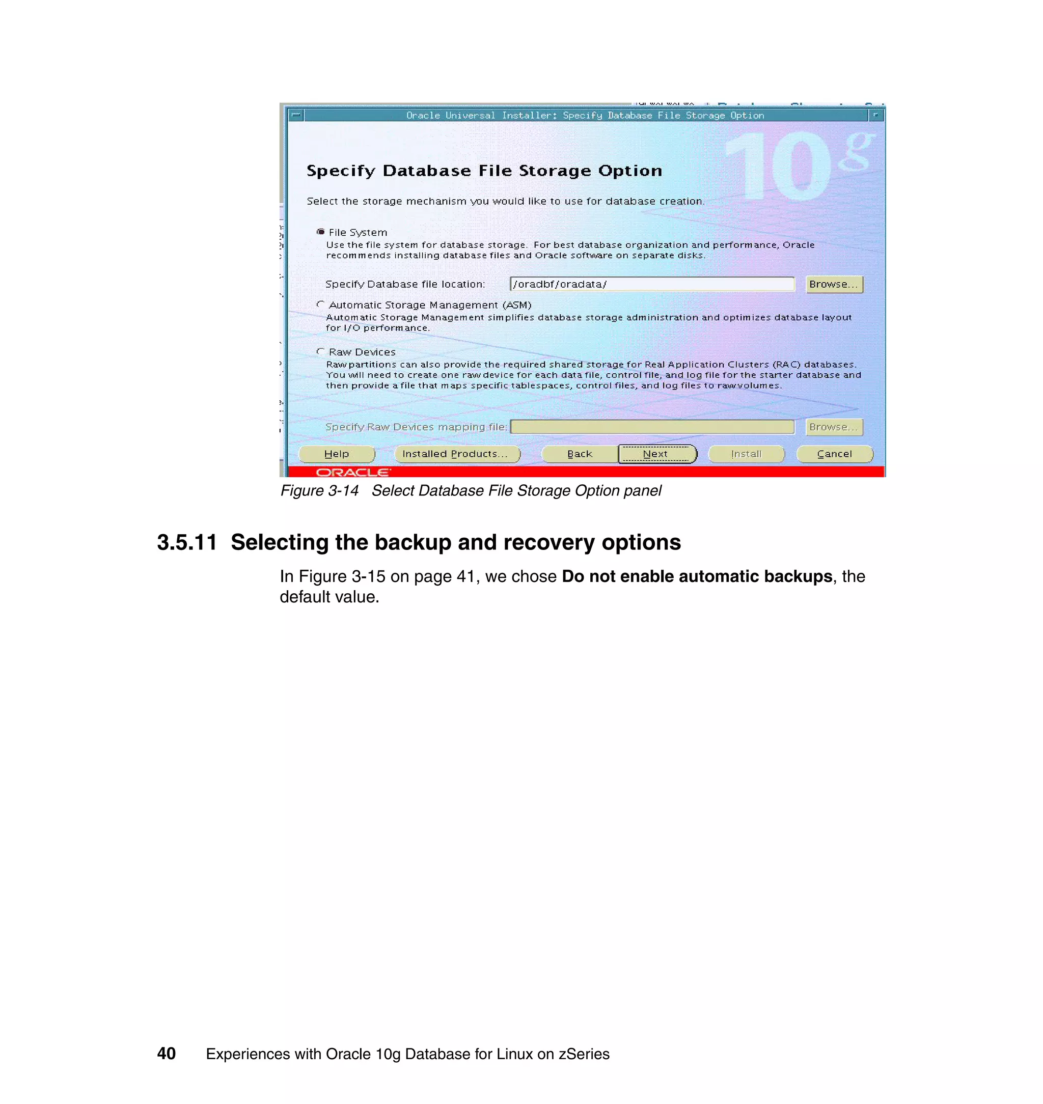 Figure 3-14 Select Database File Storage Option panel


3.5.11 Selecting the backup and recovery options
               In Figure 3-15 on page 41, we chose Do not enable automatic backups, the
               default value.




40   Experiences with Oracle 10g Database for Linux on zSeries
 