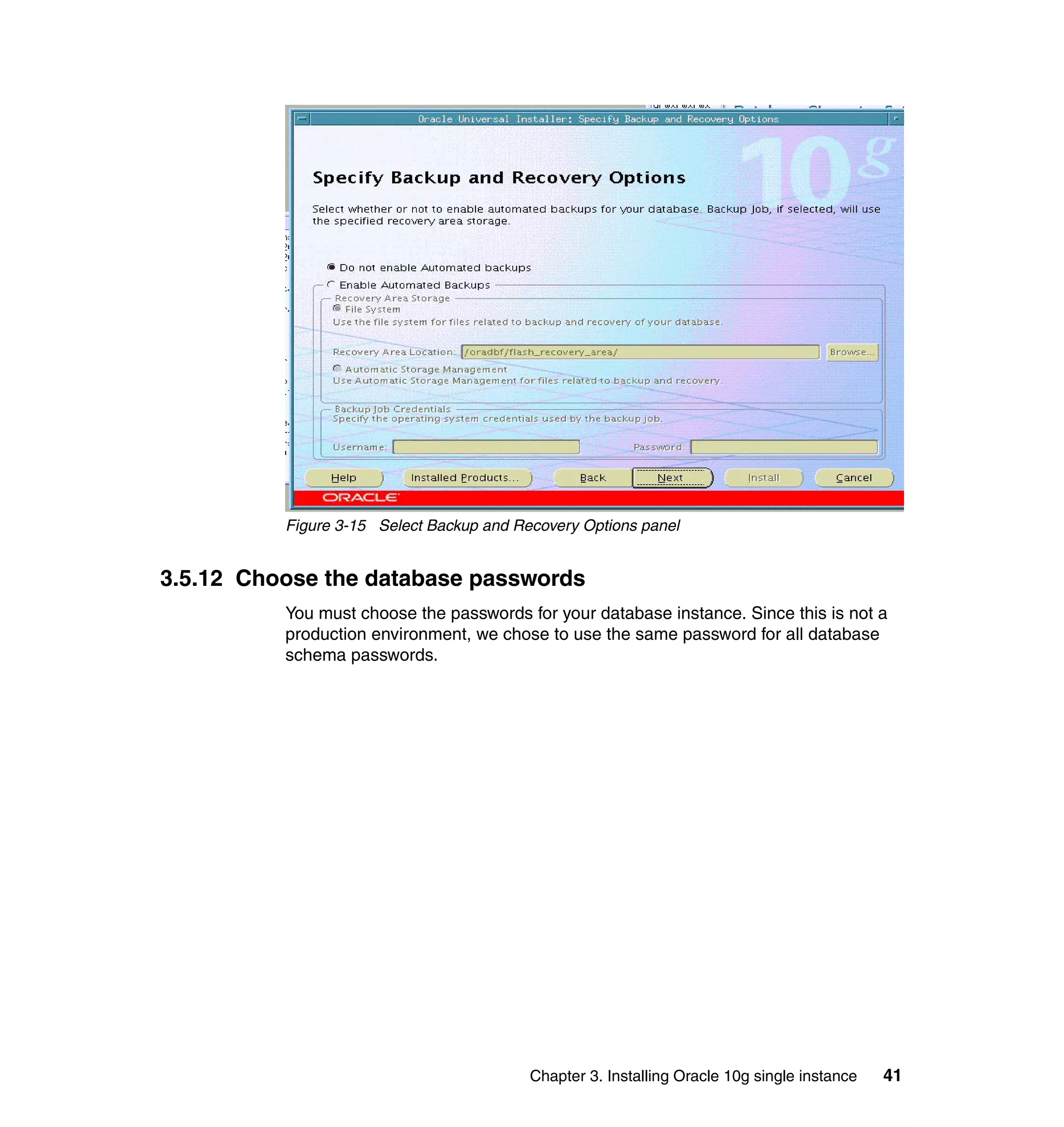 Figure 3-15 Select Backup and Recovery Options panel


3.5.12 Choose the database passwords
          You must choose the passwords for your database instance. Since this is not a
          production environment, we chose to use the same password for all database
          schema passwords.




                                          Chapter 3. Installing Oracle 10g single instance   41
 