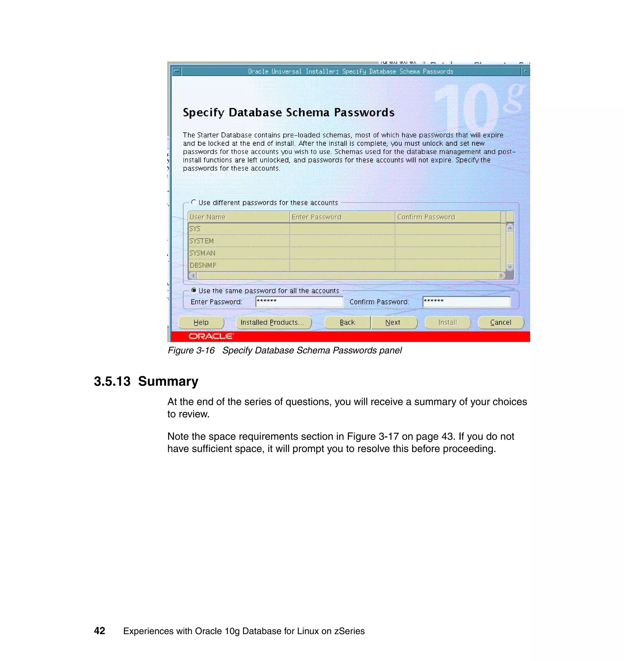 Figure 3-16 Specify Database Schema Passwords panel


3.5.13 Summary
               At the end of the series of questions, you will receive a summary of your choices
               to review.

               Note the space requirements section in Figure 3-17 on page 43. If you do not
               have sufficient space, it will prompt you to resolve this before proceeding.




42   Experiences with Oracle 10g Database for Linux on zSeries
 