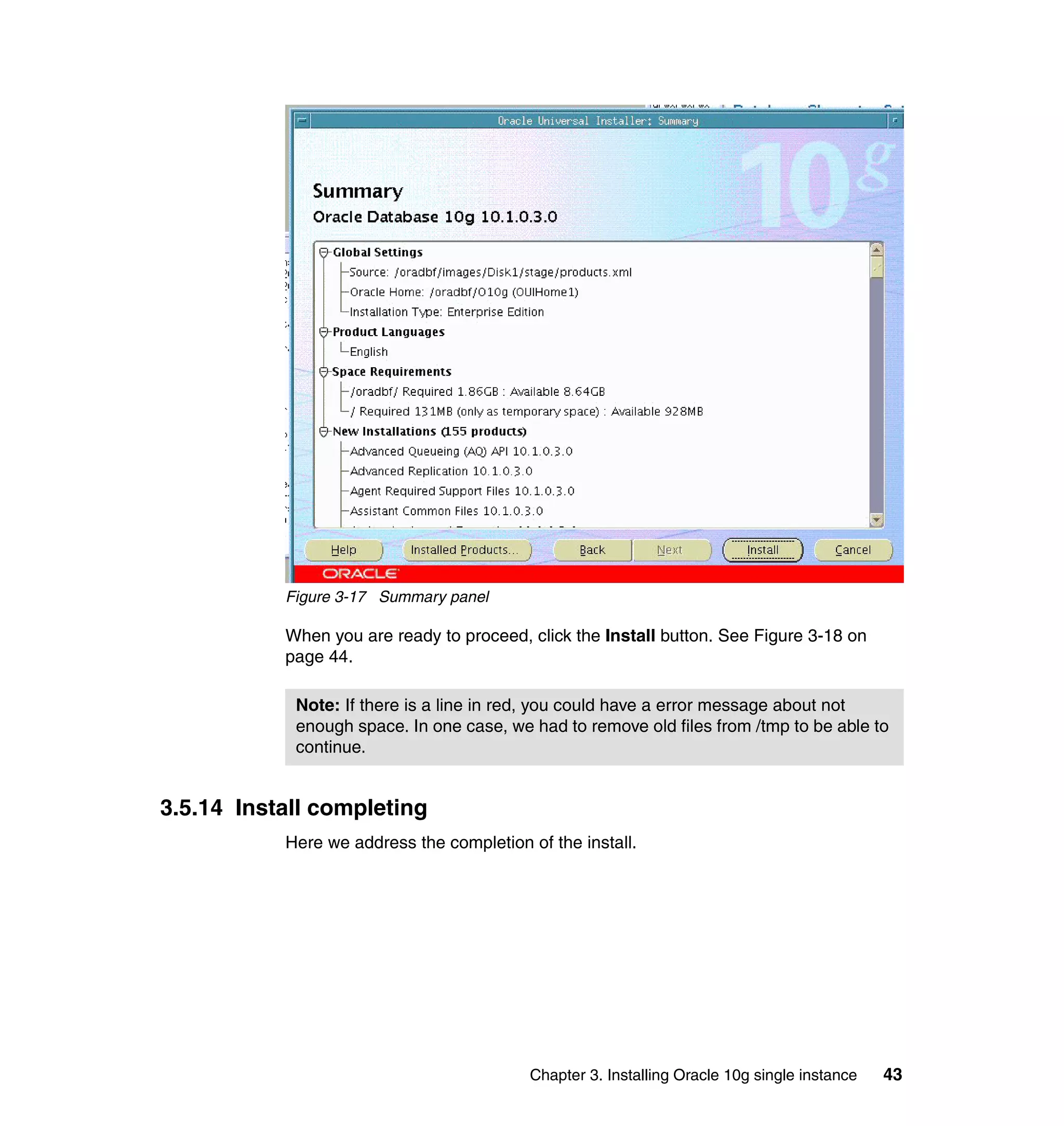 Figure 3-17 Summary panel

           When you are ready to proceed, click the Install button. See Figure 3-18 on
           page 44.

            Note: If there is a line in red, you could have a error message about not
            enough space. In one case, we had to remove old files from /tmp to be able to
            continue.


3.5.14 Install completing
           Here we address the completion of the install.




                                           Chapter 3. Installing Oracle 10g single instance   43
 