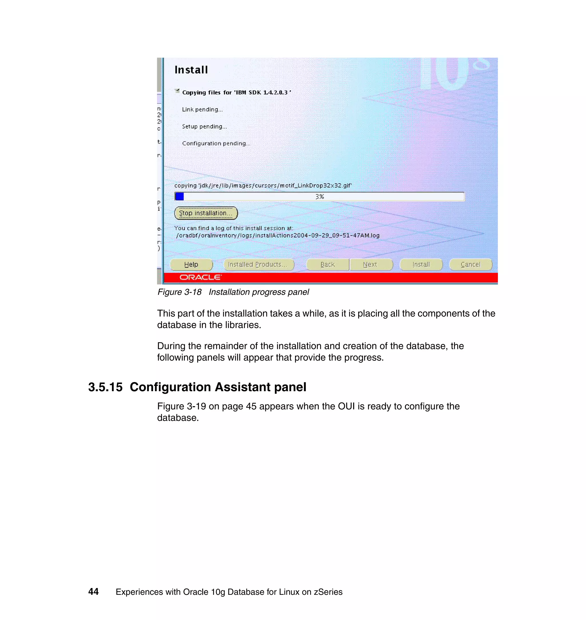 Figure 3-18 Installation progress panel

               This part of the installation takes a while, as it is placing all the components of the
               database in the libraries.

               During the remainder of the installation and creation of the database, the
               following panels will appear that provide the progress.


3.5.15 Configuration Assistant panel
               Figure 3-19 on page 45 appears when the OUI is ready to configure the
               database.




44   Experiences with Oracle 10g Database for Linux on zSeries
 