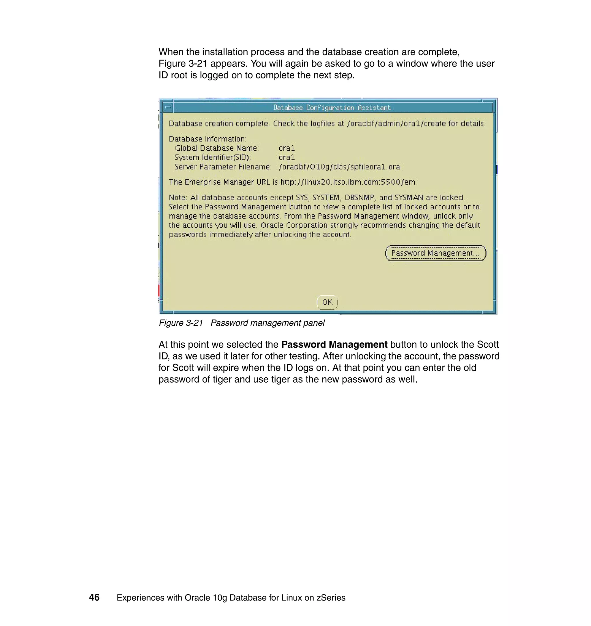 When the installation process and the database creation are complete,
               Figure 3-21 appears. You will again be asked to go to a window where the user
               ID root is logged on to complete the next step.




               Figure 3-21 Password management panel

               At this point we selected the Password Management button to unlock the Scott
               ID, as we used it later for other testing. After unlocking the account, the password
               for Scott will expire when the ID logs on. At that point you can enter the old
               password of tiger and use tiger as the new password as well.




46   Experiences with Oracle 10g Database for Linux on zSeries
 