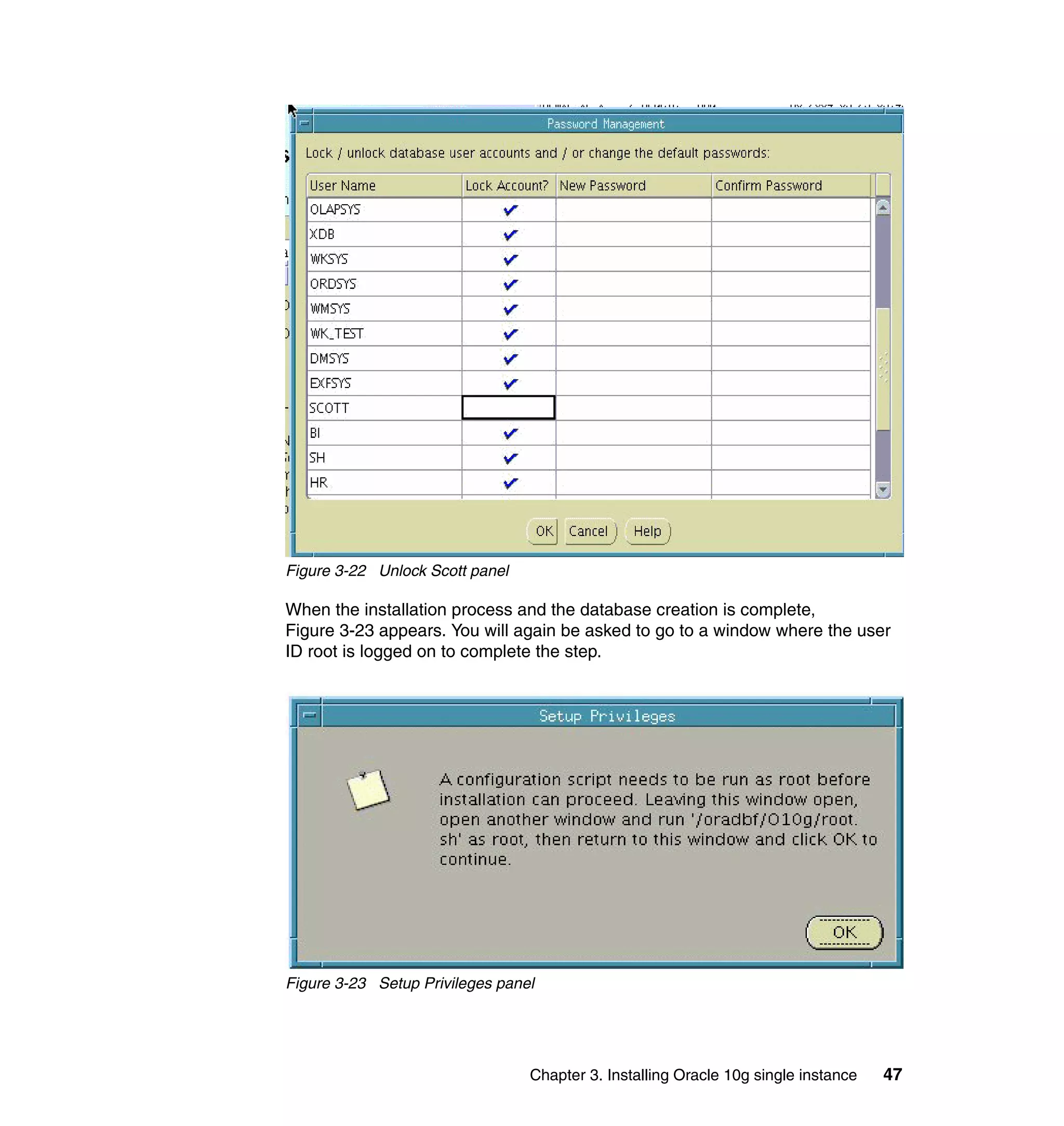 Figure 3-22 Unlock Scott panel

When the installation process and the database creation is complete,
Figure 3-23 appears. You will again be asked to go to a window where the user
ID root is logged on to complete the step.




Figure 3-23 Setup Privileges panel




                                 Chapter 3. Installing Oracle 10g single instance   47
 
