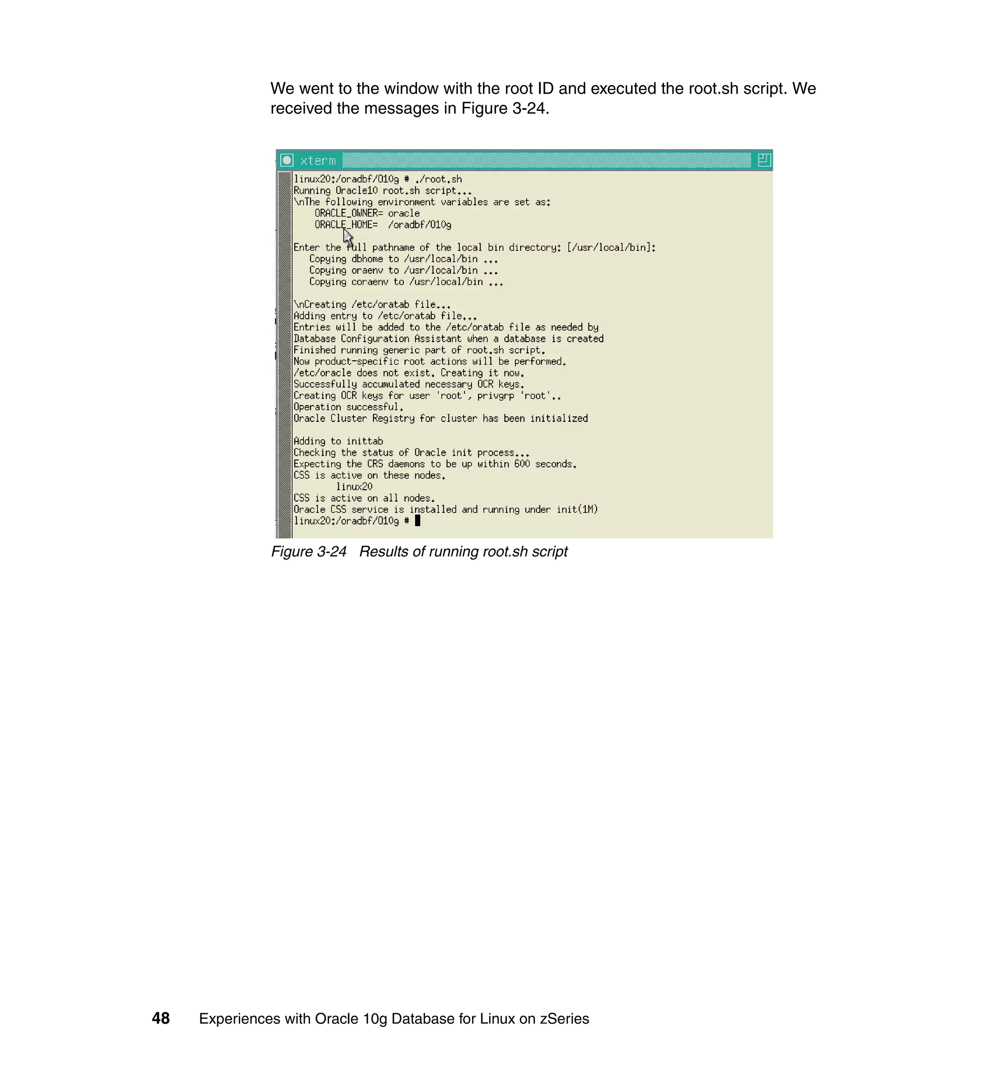 We went to the window with the root ID and executed the root.sh script. We
               received the messages in Figure 3-24.




               Figure 3-24 Results of running root.sh script




48   Experiences with Oracle 10g Database for Linux on zSeries
 