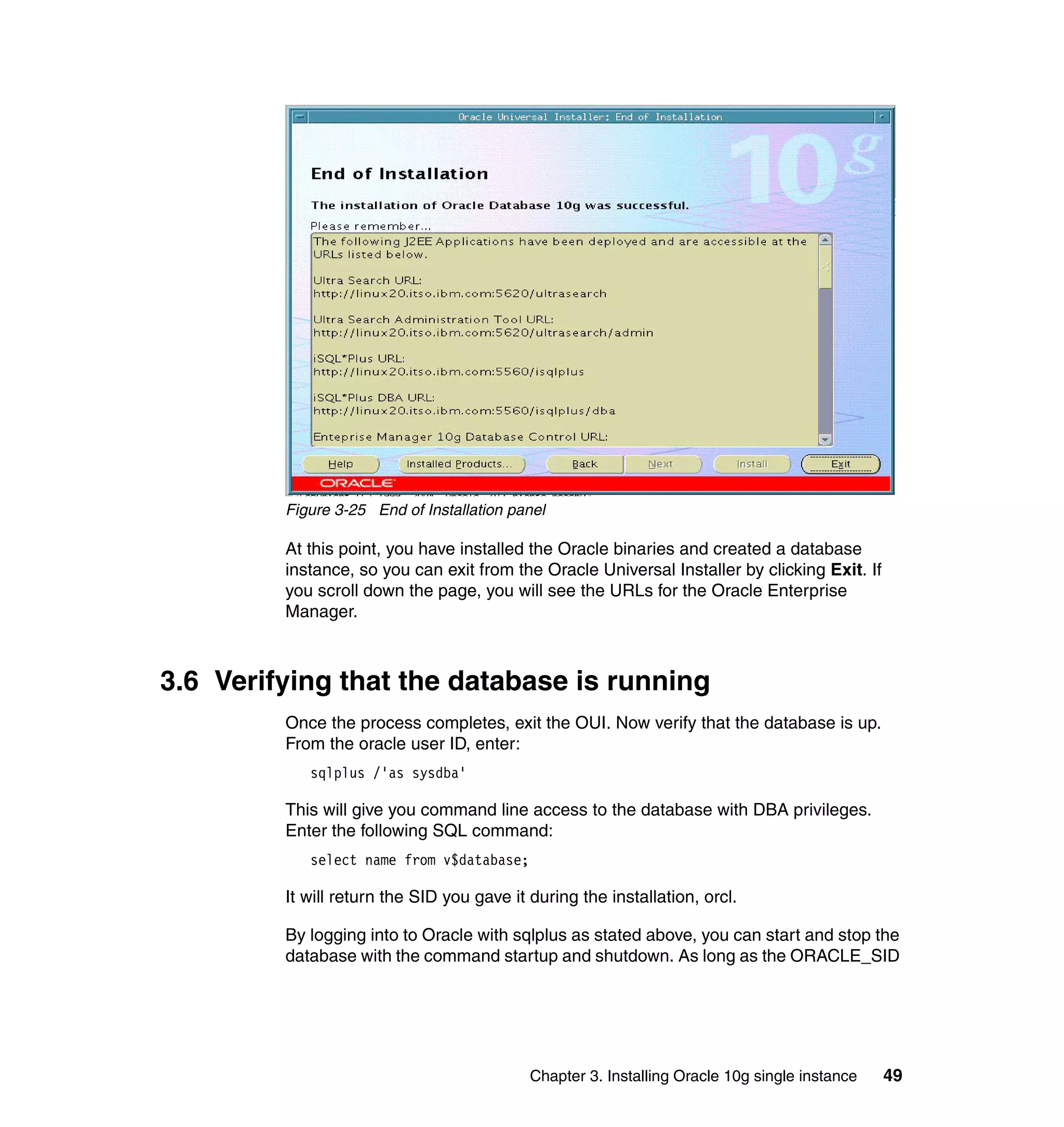 Figure 3-25 End of Installation panel

         At this point, you have installed the Oracle binaries and created a database
         instance, so you can exit from the Oracle Universal Installer by clicking Exit. If
         you scroll down the page, you will see the URLs for the Oracle Enterprise
         Manager.



3.6 Verifying that the database is running
         Once the process completes, exit the OUI. Now verify that the database is up.
         From the oracle user ID, enter:
            sqlplus /'as sysdba'

         This will give you command line access to the database with DBA privileges.
         Enter the following SQL command:
            select name from v$database;

         It will return the SID you gave it during the installation, orcl.

         By logging into to Oracle with sqlplus as stated above, you can start and stop the
         database with the command startup and shutdown. As long as the ORACLE_SID




                                            Chapter 3. Installing Oracle 10g single instance   49
 