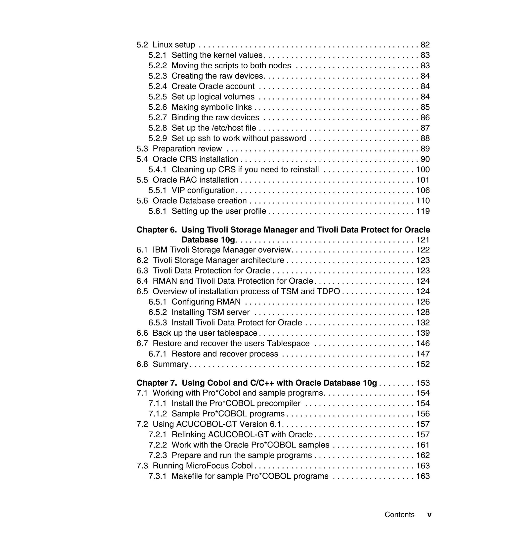 5.2 Linux setup . . . . . . . . . . . . . . . . . . . . . . . . . . . . . . . . . . . . . . . . . . . . . . . . 82
   5.2.1 Setting the kernel values. . . . . . . . . . . . . . . . . . . . . . . . . . . . . . . . . . 83
   5.2.2 Moving the scripts to both nodes . . . . . . . . . . . . . . . . . . . . . . . . . . . 83
   5.2.3 Creating the raw devices. . . . . . . . . . . . . . . . . . . . . . . . . . . . . . . . . . 84
   5.2.4 Create Oracle account . . . . . . . . . . . . . . . . . . . . . . . . . . . . . . . . . . . 84
   5.2.5 Set up logical volumes . . . . . . . . . . . . . . . . . . . . . . . . . . . . . . . . . . . 84
   5.2.6 Making symbolic links . . . . . . . . . . . . . . . . . . . . . . . . . . . . . . . . . . . . 85
   5.2.7 Binding the raw devices . . . . . . . . . . . . . . . . . . . . . . . . . . . . . . . . . . 86
   5.2.8 Set up the /etc/host file . . . . . . . . . . . . . . . . . . . . . . . . . . . . . . . . . . . 87
   5.2.9 Set up ssh to work without password . . . . . . . . . . . . . . . . . . . . . . . . 88
5.3 Preparation review . . . . . . . . . . . . . . . . . . . . . . . . . . . . . . . . . . . . . . . . . . 89
5.4 Oracle CRS installation . . . . . . . . . . . . . . . . . . . . . . . . . . . . . . . . . . . . . . . 90
   5.4.1 Cleaning up CRS if you need to reinstall . . . . . . . . . . . . . . . . . . . . 100
5.5 Oracle RAC installation . . . . . . . . . . . . . . . . . . . . . . . . . . . . . . . . . . . . . . 101
   5.5.1 VIP configuration. . . . . . . . . . . . . . . . . . . . . . . . . . . . . . . . . . . . . . . 106
5.6 Oracle Database creation . . . . . . . . . . . . . . . . . . . . . . . . . . . . . . . . . . . . 110
   5.6.1 Setting up the user profile . . . . . . . . . . . . . . . . . . . . . . . . . . . . . . . . 119

Chapter 6. Using Tivoli Storage Manager and Tivoli Data Protect for Oracle
             Database 10g. . . . . . . . . . . . . . . . . . . . . . . . . . . . . . . . . . . . . . . 121
6.1 IBM Tivoli Storage Manager overview. . . . . . . . . . . . . . . . . . . . . . . . . . . 122
6.2 Tivoli Storage Manager architecture . . . . . . . . . . . . . . . . . . . . . . . . . . . . 123
6.3 Tivoli Data Protection for Oracle . . . . . . . . . . . . . . . . . . . . . . . . . . . . . . . 123
6.4 RMAN and Tivoli Data Protection for Oracle . . . . . . . . . . . . . . . . . . . . . . 124
6.5 Overview of installation process of TSM and TDPO . . . . . . . . . . . . . . . . 124
   6.5.1 Configuring RMAN . . . . . . . . . . . . . . . . . . . . . . . . . . . . . . . . . . . . . 126
   6.5.2 Installing TSM server . . . . . . . . . . . . . . . . . . . . . . . . . . . . . . . . . . . 128
   6.5.3 Install Tivoli Data Protect for Oracle . . . . . . . . . . . . . . . . . . . . . . . . 132
6.6 Back up the user tablespace . . . . . . . . . . . . . . . . . . . . . . . . . . . . . . . . . . 139
6.7 Restore and recover the users Tablespace . . . . . . . . . . . . . . . . . . . . . . 146
   6.7.1 Restore and recover process . . . . . . . . . . . . . . . . . . . . . . . . . . . . . 147
6.8 Summary . . . . . . . . . . . . . . . . . . . . . . . . . . . . . . . . . . . . . . . . . . . . . . . . . 152

Chapter 7. Using Cobol and C/C++ with Oracle Database 10g . . . . . . . . 153
7.1 Working with Pro*Cobol and sample programs. . . . . . . . . . . . . . . . . . . . 154
   7.1.1 Install the Pro*COBOL precompiler . . . . . . . . . . . . . . . . . . . . . . . . 154
   7.1.2 Sample Pro*COBOL programs . . . . . . . . . . . . . . . . . . . . . . . . . . . . 156
7.2 Using ACUCOBOL-GT Version 6.1. . . . . . . . . . . . . . . . . . . . . . . . . . . . . 157
   7.2.1 Relinking ACUCOBOL-GT with Oracle . . . . . . . . . . . . . . . . . . . . . . 157
   7.2.2 Work with the Oracle Pro*COBOL samples . . . . . . . . . . . . . . . . . . 161
   7.2.3 Prepare and run the sample programs . . . . . . . . . . . . . . . . . . . . . . 162
7.3 Running MicroFocus Cobol . . . . . . . . . . . . . . . . . . . . . . . . . . . . . . . . . . . 163
   7.3.1 Makefile for sample Pro*COBOL programs . . . . . . . . . . . . . . . . . . 163



                                                                                                Contents        v
 
