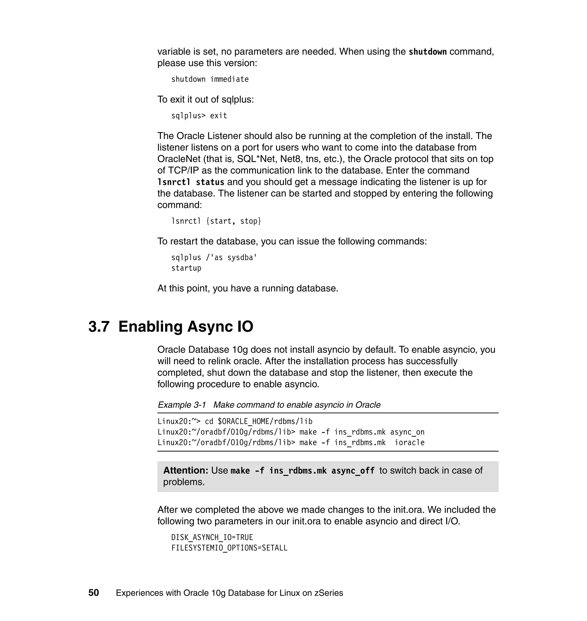 variable is set, no parameters are needed. When using the shutdown command,
               please use this version:
                  shutdown immediate

               To exit it out of sqlplus:
                  sqlplus> exit

               The Oracle Listener should also be running at the completion of the install. The
               listener listens on a port for users who want to come into the database from
               OracleNet (that is, SQL*Net, Net8, tns, etc.), the Oracle protocol that sits on top
               of TCP/IP as the communication link to the database. Enter the command
               lsnrctl status and you should get a message indicating the listener is up for
               the database. The listener can be started and stopped by entering the following
               command:
                  lsnrctl {start, stop}

               To restart the database, you can issue the following commands:
                  sqlplus /'as sysdba'
                  startup

               At this point, you have a running database.



3.7 Enabling Async IO
               Oracle Database 10g does not install asyncio by default. To enable asyncio, you
               will need to relink oracle. After the installation process has successfully
               completed, shut down the database and stop the listener, then execute the
               following procedure to enable asyncio.

               Example 3-1 Make command to enable asyncio in Oracle
               Linux20:~> cd $ORACLE_HOME/rdbms/lib
               Linux20:~/oradbf/O10g/rdbms/lib> make -f ins_rdbms.mk async_on
               Linux20:~/oradbf/O10g/rdbms/lib> make -f ins_rdbms.mk ioracle


                Attention: Use make -f ins_rdbms.mk async_off to switch back in case of
                problems.

               After we completed the above we made changes to the init.ora. We included the
               following two parameters in our init.ora to enable asyncio and direct I/O.
                  DISK_ASYNCH_IO=TRUE
                  FILESYSTEMIO_OPTIONS=SETALL




50   Experiences with Oracle 10g Database for Linux on zSeries
 