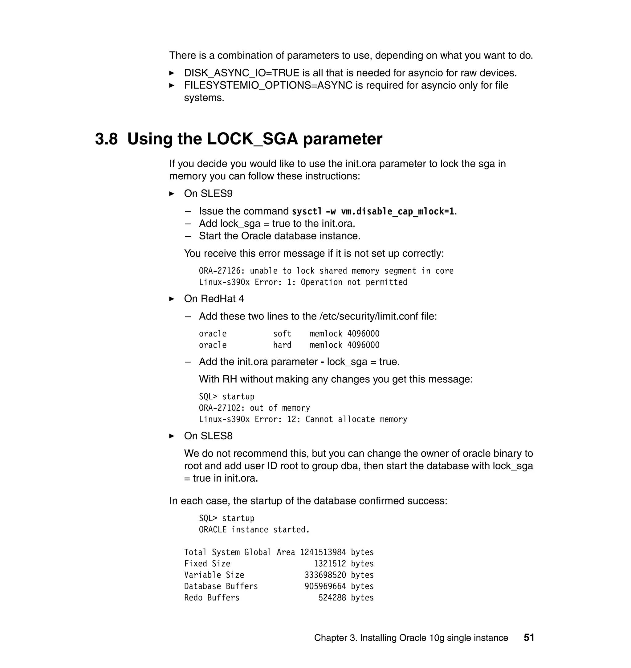 There is a combination of parameters to use, depending on what you want to do.
           DISK_ASYNC_IO=TRUE is all that is needed for asyncio for raw devices.
           FILESYSTEMIO_OPTIONS=ASYNC is required for asyncio only for file
           systems.



3.8 Using the LOCK_SGA parameter
        If you decide you would like to use the init.ora parameter to lock the sga in
        memory you can follow these instructions:
           On SLES9
           – Issue the command sysctl -w vm.disable_cap_mlock=1.
           – Add lock_sga = true to the init.ora.
           – Start the Oracle database instance.
           You receive this error message if it is not set up correctly:
              ORA-27126: unable to lock shared memory segment in core
              Linux-s390x Error: 1: Operation not permitted
           On RedHat 4
           – Add these two lines to the /etc/security/limit.conf file:
              oracle           soft     memlock 4096000
              oracle           hard     memlock 4096000
           – Add the init.ora parameter - lock_sga = true.
              With RH without making any changes you get this message:
              SQL> startup
              ORA-27102: out of memory
              Linux-s390x Error: 12: Cannot allocate memory
           On SLES8
           We do not recommend this, but you can change the owner of oracle binary to
           root and add user ID root to group dba, then start the database with lock_sga
           = true in init.ora.

        In each case, the startup of the database confirmed success:
              SQL> startup
              ORACLE instance started.

           Total System Global Area 1241513984 bytes
           Fixed Size                  1321512 bytes
           Variable Size             333698520 bytes
           Database Buffers          905969664 bytes
           Redo Buffers                 524288 bytes



                                         Chapter 3. Installing Oracle 10g single instance   51
 
